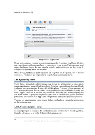Snapshots de un proyecto
Desde aquí podremos exportar un snapshot para guardar el proyecto en el lugar del disco
que especifiquemos tal como estaba en el momento en el que se tomó la instantánea, y así
poder abrirlo con Xcode. En esta pantalla también podemos limpiar los directorios de
trabajo del proyecto y borrar los snapshots.
Desde Xcode, también se puede restaurar un snapshot con la opción File > Restore
snapshot.... Tendremos que seleccionar el snapshot que queremos restaurar.
1.11. Ejecución y firma
Como hemos comentado anteriormente, para probar las aplicaciones en dispositivos
reales necesitaremos un certificado con el que firmarlas, y para obtener dicho certificado
tendremos que ser miembros de pago del iOS Developer Program, o bien pertenecer al
iOS University Program. Para acceder a este segundo programa, se deberá contar con una
cuenta Apple, y solicitar al profesor responsable una invitación para acceder al programa
con dicha cuenta. El programa es gratuito, pero tiene la limitación de que no podremos
publicar las aplicaciones en la App Store, sólo probarlas en nuestros propios dispositivos.
Vamos a ver a continuación cómo obtener dichos certificados y ejecutar las aplicaciones
en dispositivos reales.
1.11.1. Creación del par de claves
El primer paso para la obtención del certificado es crear nuestras claves privada y pública.
Para ello entraremos en el portal de desarrolladores de Apple:
Desarrollo de Aplicaciones iOS
33
Copyright © 2013 Dept. Ciencia de la Computación e IA All rights reserved.
 