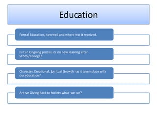 Education
Formal Education, how well and where was it received.




Is it an Ongoing process or no new learning after
School/College?



Character, Emotional, Spiritual Growth has it taken place with
our education?




Are we Giving Back to Society what we can?
 