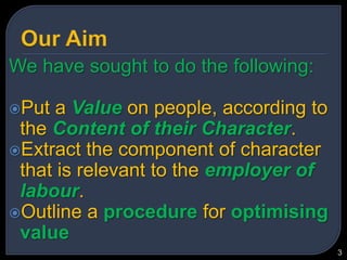 Our AimWe have sought to do the following:Put a Value on people, according to the Content of their Character.Extract the component of character that is relevant to the employer of labour.Outline a procedure for optimising value3