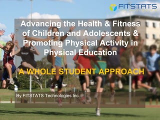Advancing the Health & Fitness
of Children and Adolescents &
Promoting Physical Activity in
Physical Education
A WHOLE STUDENT APPROACH
By FITSTATS Technologies Inc.
 