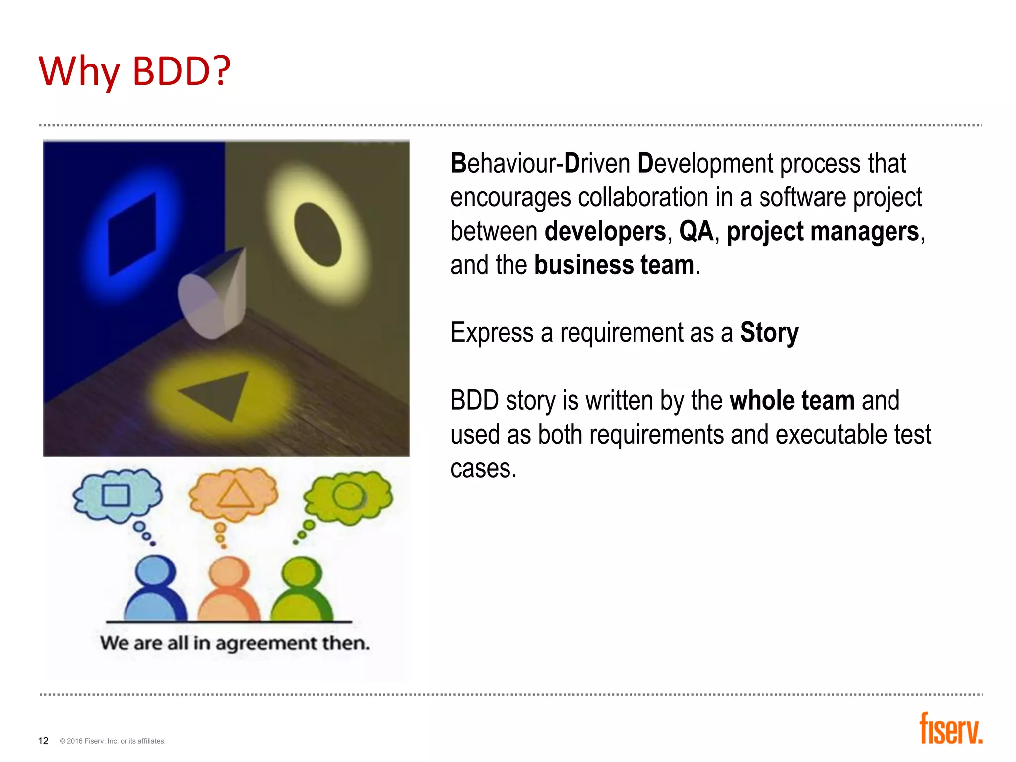 © 2016 Fiserv, Inc. or its affiliates.12
Why BDD?
Behaviour-Driven Development process that
encourages collaboration in a software project
between developers, QA, project managers,
and the business team.
Express a requirement as a Story
BDD story is written by the whole team and
used as both requirements and executable test
cases.
 