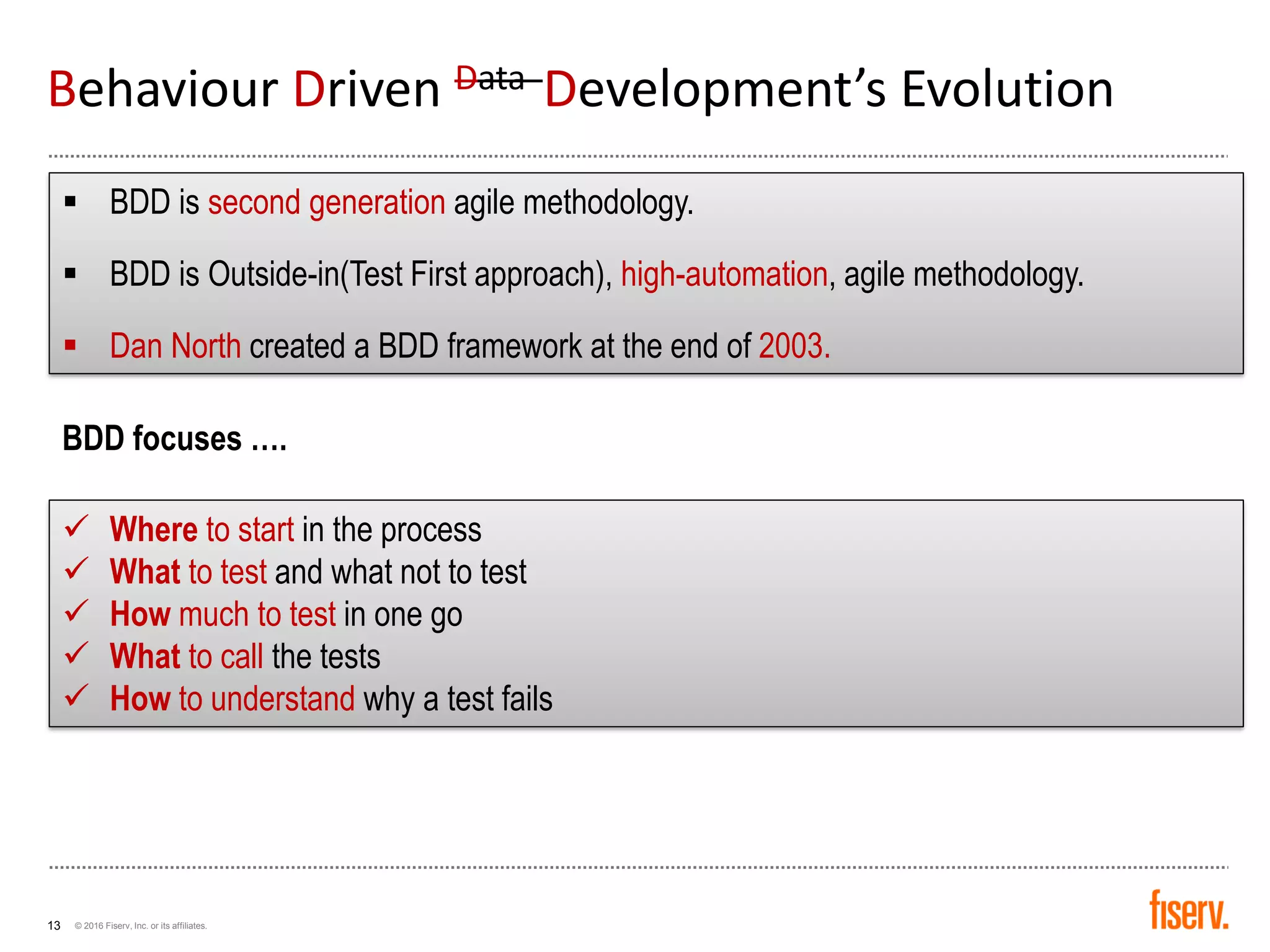 © 2016 Fiserv, Inc. or its affiliates.13
▪ BDD is second generation agile methodology.
▪ BDD is Outside-in(Test First approach), high-automation, agile methodology.
▪ Dan North created a BDD framework at the end of 2003.
✓ Where to start in the process
✓ What to test and what not to test
✓ How much to test in one go
✓ What to call the tests
✓ How to understand why a test fails
BDD focuses ….
Behaviour Driven Data Development’s Evolution
 
