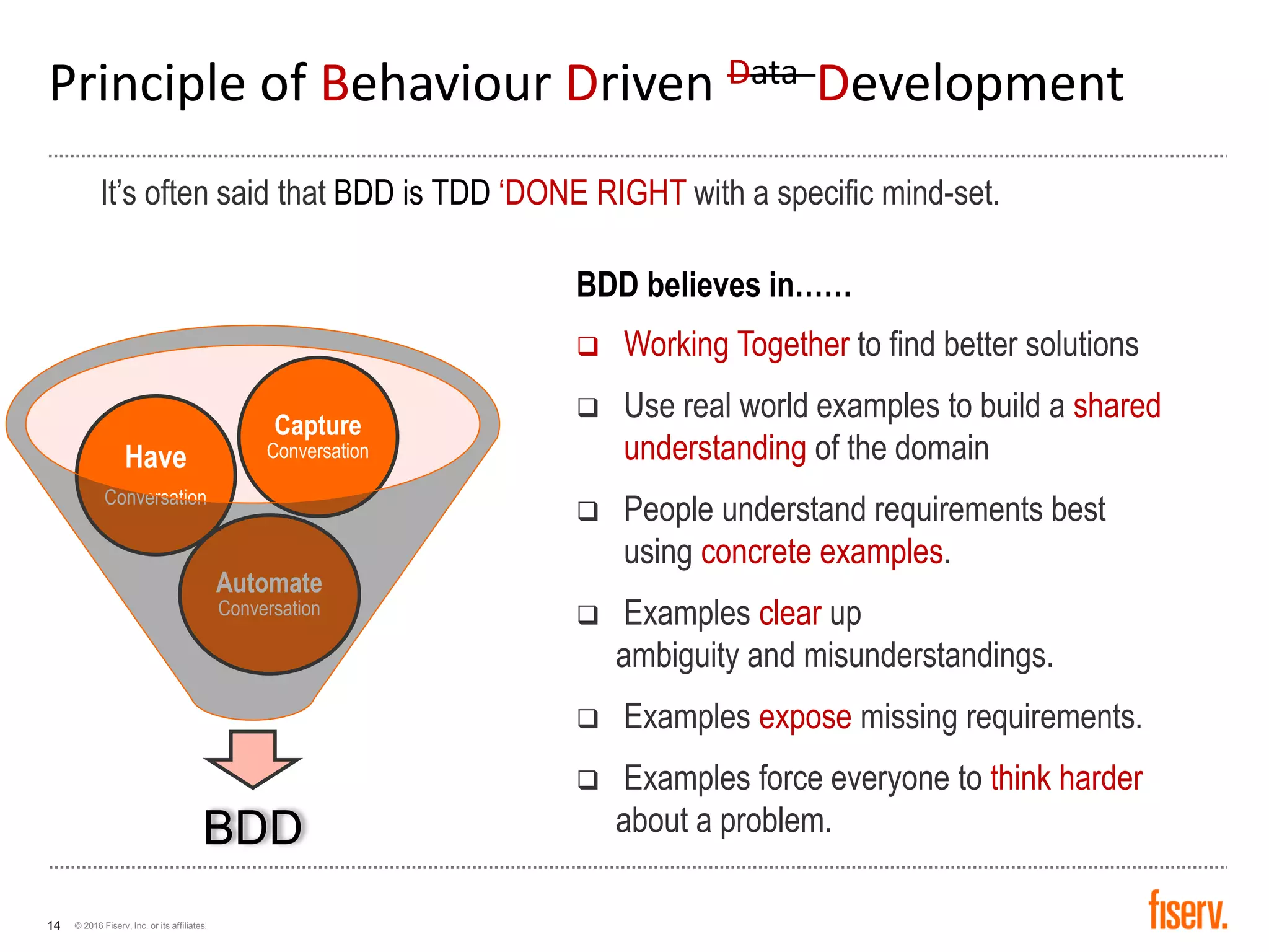 © 2016 Fiserv, Inc. or its affiliates.14
It’s often said that BDD is TDD ‘DONE RIGHT with a specific mind-set.
Principle of Behaviour Driven Data Development
BDD
Automate
Conversation
Have
Conversation
Capture
Conversation
BDD believes in……
 Working Together to find better solutions
 Use real world examples to build a shared
understanding of the domain
 People understand requirements best
using concrete examples.
 Examples clear up
ambiguity and misunderstandings.
 Examples expose missing requirements.
 Examples force everyone to think harder
about a problem.
 