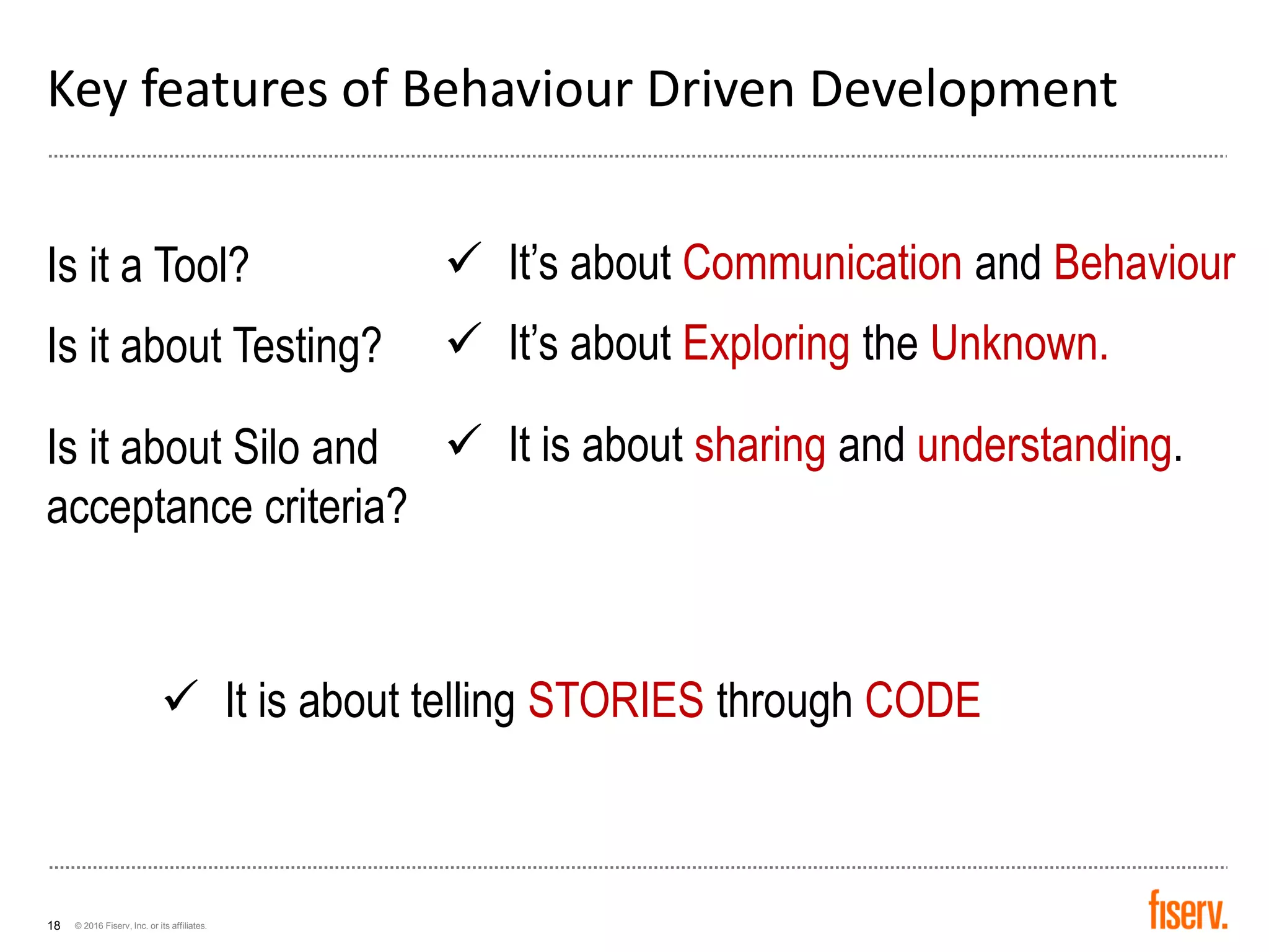 © 2016 Fiserv, Inc. or its affiliates.18
Key features of Behaviour Driven Development
Is it a Tool?
Is it about Testing?
Is it about Silo and
acceptance criteria?
✓ It’s about Communication and Behaviour
✓ It’s about Exploring the Unknown.
✓ It is about sharing and understanding.
✓ It is about telling STORIES through CODE
 