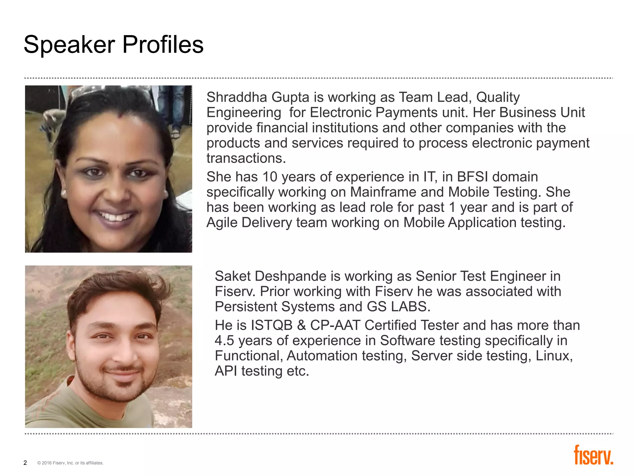 © 2016 Fiserv, Inc. or its affiliates.2
Speaker Profiles
Shraddha Gupta is working as Team Lead, Quality
Engineering for Electronic Payments unit. Her Business Unit
provide financial institutions and other companies with the
products and services required to process electronic payment
transactions.
She has 10 years of experience in IT, in BFSI domain
specifically working on Mainframe and Mobile Testing. She
has been working as lead role for past 1 year and is part of
Agile Delivery team working on Mobile Application testing.
Saket Deshpande is working as Senior Test Engineer in
Fiserv. Prior working with Fiserv he was associated with
Persistent Systems and GS LABS.
He is ISTQB & CP-AAT Certified Tester and has more than
4.5 years of experience in Software testing specifically in
Functional, Automation testing, Server side testing, Linux,
API testing etc.
 