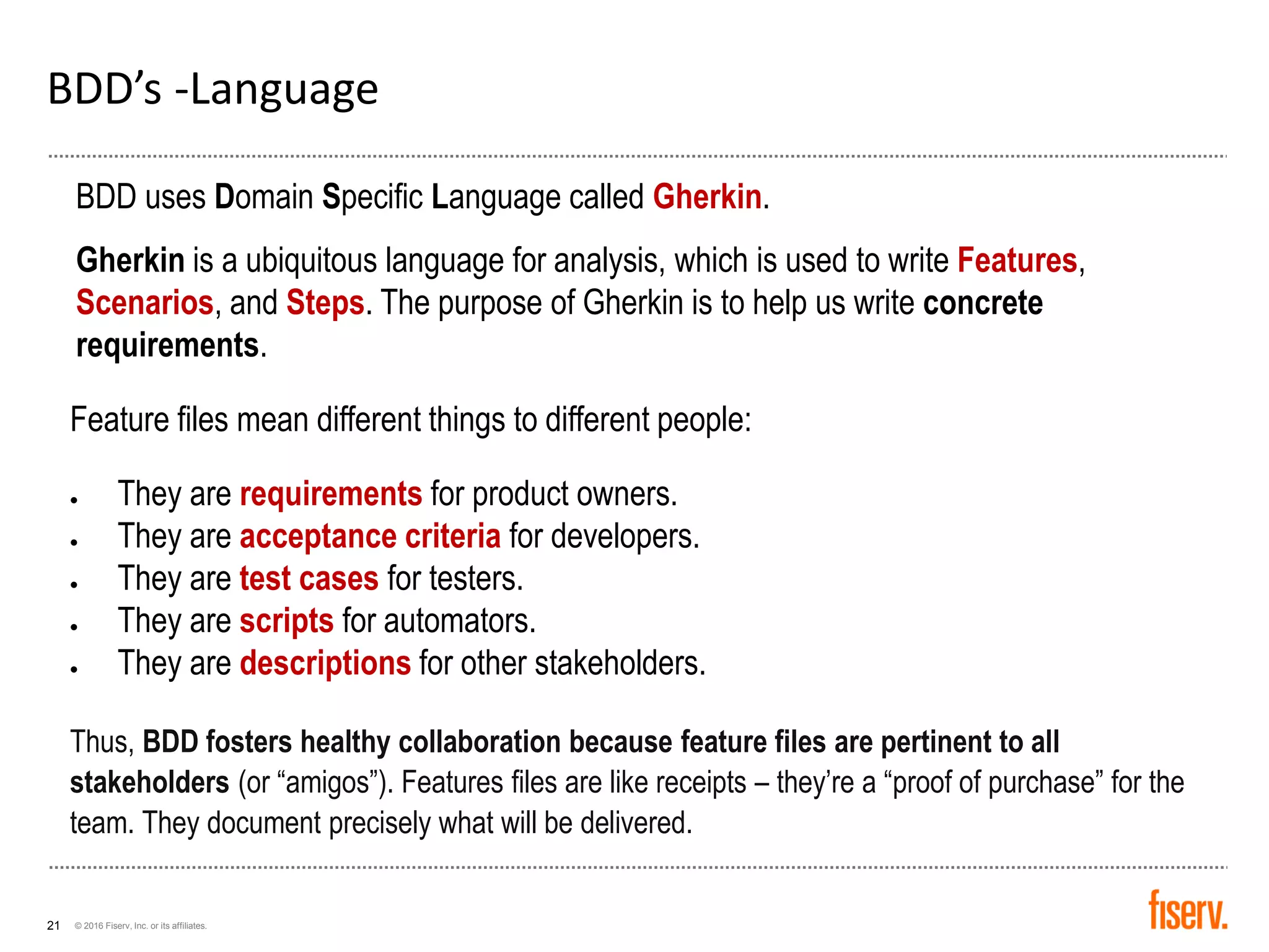 © 2016 Fiserv, Inc. or its affiliates.21
BDD’s -Language
BDD uses Domain Specific Language called Gherkin.
Gherkin is a ubiquitous language for analysis, which is used to write Features,
Scenarios, and Steps. The purpose of Gherkin is to help us write concrete
requirements.
Feature files mean different things to different people:
• They are requirements for product owners.
• They are acceptance criteria for developers.
• They are test cases for testers.
• They are scripts for automators.
• They are descriptions for other stakeholders.
Thus, BDD fosters healthy collaboration because feature files are pertinent to all
stakeholders (or “amigos”). Features files are like receipts – they’re a “proof of purchase” for the
team. They document precisely what will be delivered.
 