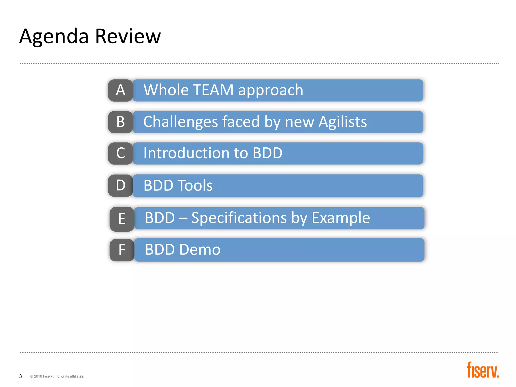 © 2016 Fiserv, Inc. or its affiliates.3
Agenda Review
Whole TEAM approachA
Challenges faced by new AgilistsB
Introduction to BDDC
BDD – Specifications by ExampleE
F BDD Demo
D BDD Tools
 