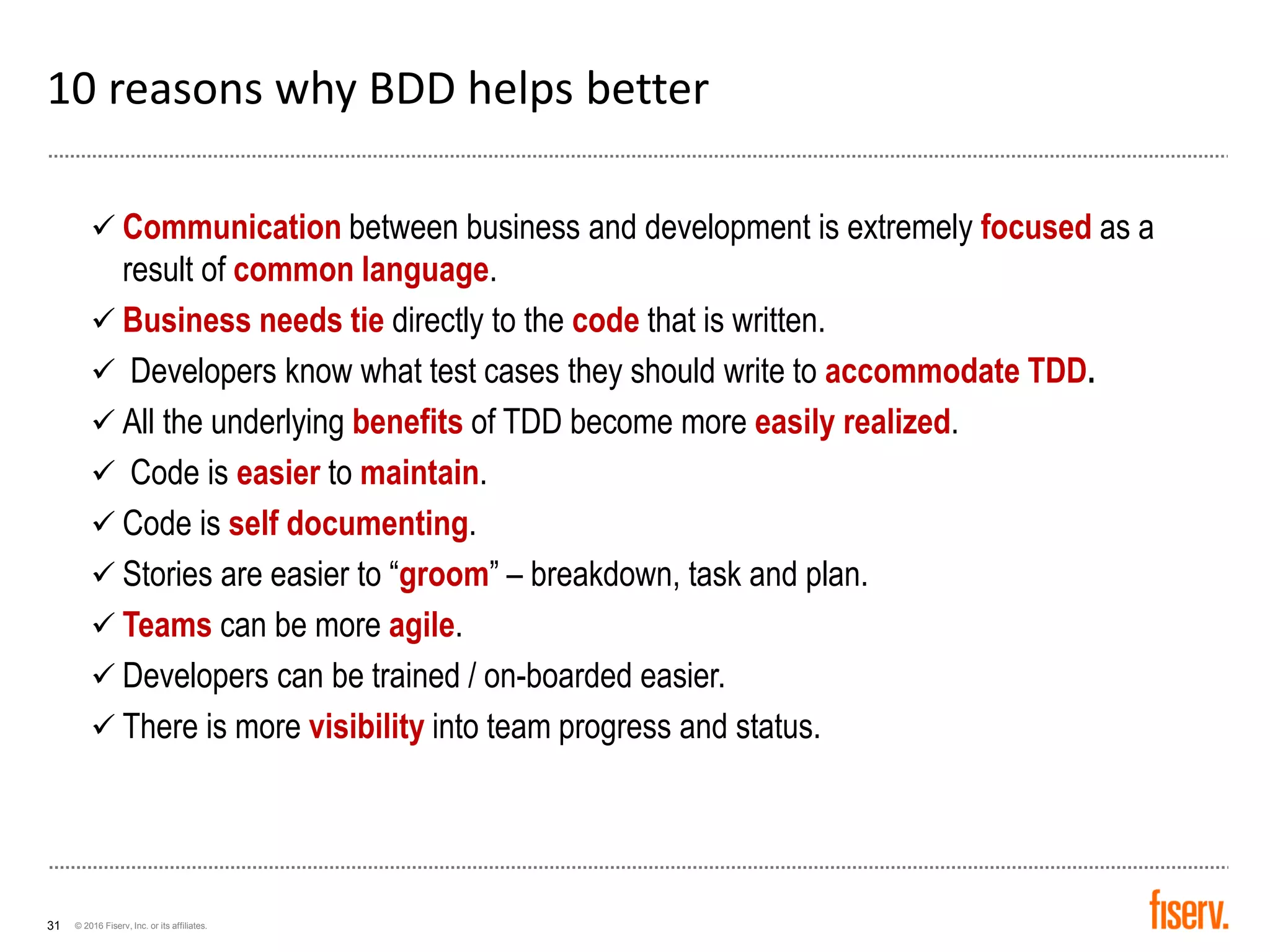 © 2016 Fiserv, Inc. or its affiliates.31
10 reasons why BDD helps better
✓ Communication between business and development is extremely focused as a
result of common language.
✓ Business needs tie directly to the code that is written.
✓ Developers know what test cases they should write to accommodate TDD.
✓ All the underlying benefits of TDD become more easily realized.
✓ Code is easier to maintain.
✓ Code is self documenting.
✓ Stories are easier to “groom” – breakdown, task and plan.
✓ Teams can be more agile.
✓ Developers can be trained / on-boarded easier.
✓ There is more visibility into team progress and status.
 