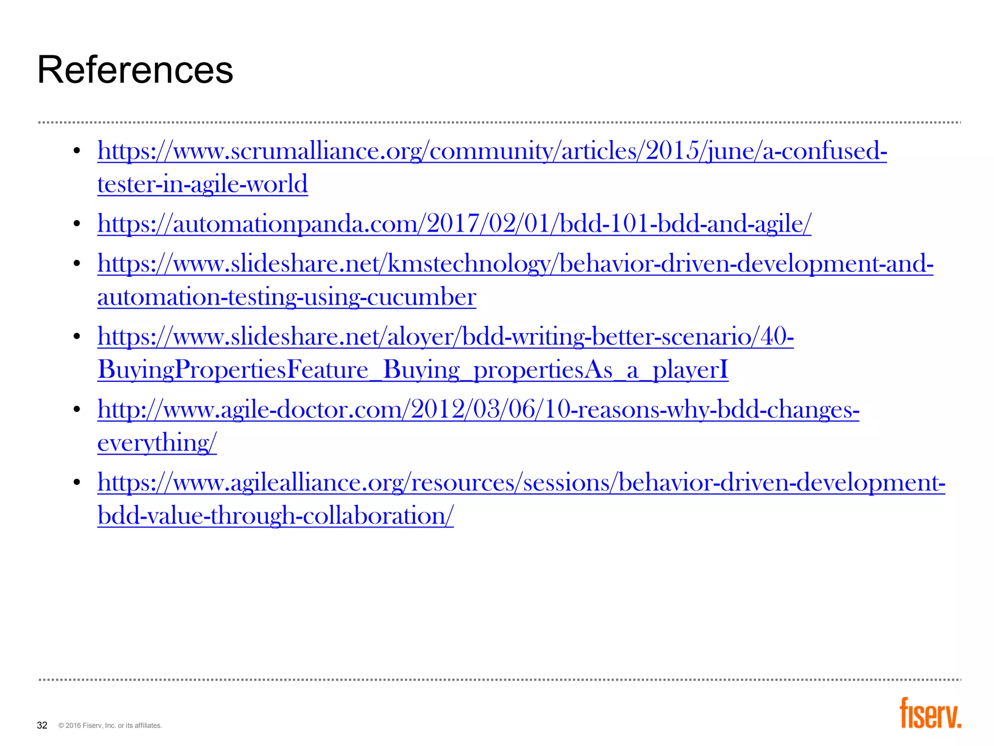 © 2016 Fiserv, Inc. or its affiliates.32
References
• https://www.scrumalliance.org/community/articles/2015/june/a-confused-
tester-in-agile-world
• https://automationpanda.com/2017/02/01/bdd-101-bdd-and-agile/
• https://www.slideshare.net/kmstechnology/behavior-driven-development-and-
automation-testing-using-cucumber
• https://www.slideshare.net/aloyer/bdd-writing-better-scenario/40-
BuyingPropertiesFeature_Buying_propertiesAs_a_playerI
• http://www.agile-doctor.com/2012/03/06/10-reasons-why-bdd-changes-
everything/
• https://www.agilealliance.org/resources/sessions/behavior-driven-development-
bdd-value-through-collaboration/
 