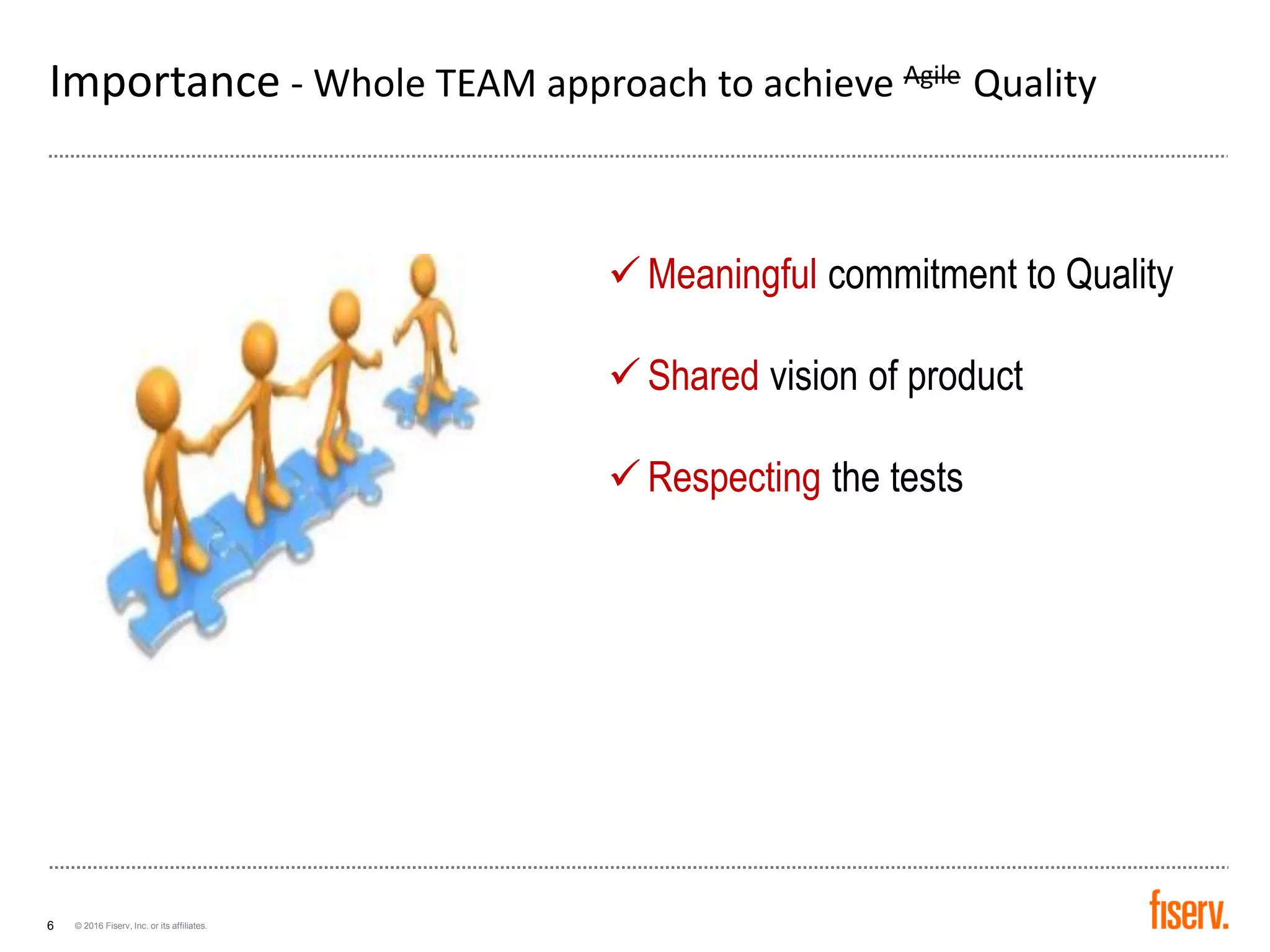 © 2016 Fiserv, Inc. or its affiliates.6
Importance - Whole TEAM approach to achieve Agile Quality
✓ Meaningful commitment to Quality
✓ Shared vision of product
✓ Respecting the tests
 