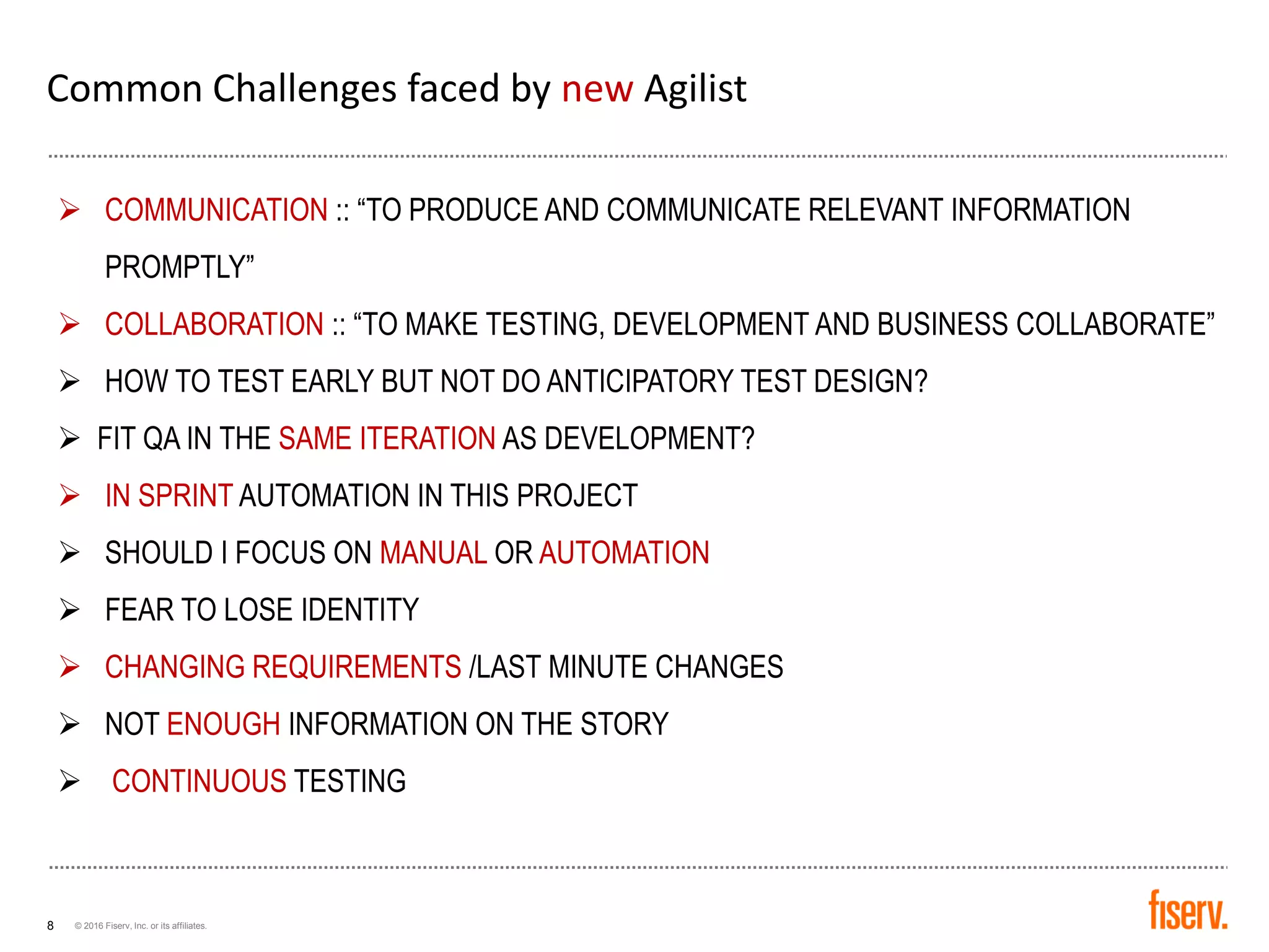 © 2016 Fiserv, Inc. or its affiliates.8
Common Challenges faced by new Agilist
➢ COMMUNICATION :: “TO PRODUCE AND COMMUNICATE RELEVANT INFORMATION
PROMPTLY”
➢ COLLABORATION :: “TO MAKE TESTING, DEVELOPMENT AND BUSINESS COLLABORATE”
➢ HOW TO TEST EARLY BUT NOT DO ANTICIPATORY TEST DESIGN?
➢ FIT QA IN THE SAME ITERATION AS DEVELOPMENT?
➢ IN SPRINT AUTOMATION IN THIS PROJECT
➢ SHOULD I FOCUS ON MANUAL OR AUTOMATION
➢ FEAR TO LOSE IDENTITY
➢ CHANGING REQUIREMENTS /LAST MINUTE CHANGES
➢ NOT ENOUGH INFORMATION ON THE STORY
➢ CONTINUOUS TESTING
 