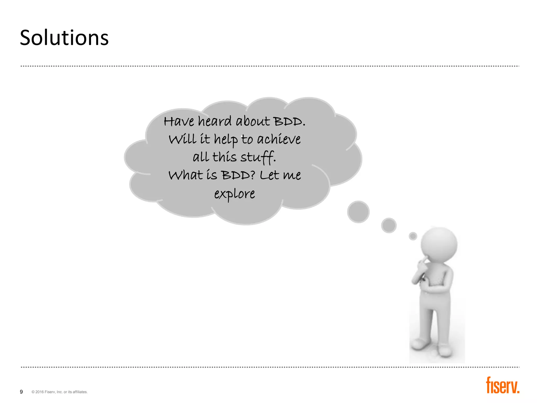 © 2016 Fiserv, Inc. or its affiliates.9
Solutions
Have heard about BDD.
Will it help to achieve
all this stuff.
What is BDD? Let me
explore
.
 
