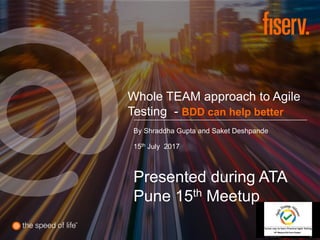 Whole TEAM approach to Agile
Testing - BDD can help better
By Shraddha Gupta and Saket Deshpande
15th July 2017
Presented during ATA
Pune 15th Meetup
 