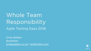 Whole Team
Responsibility
Agile Testing Days 2018
Emily Webber
@ewebber
emilywebber.co.uk / tacitlondon.com
 