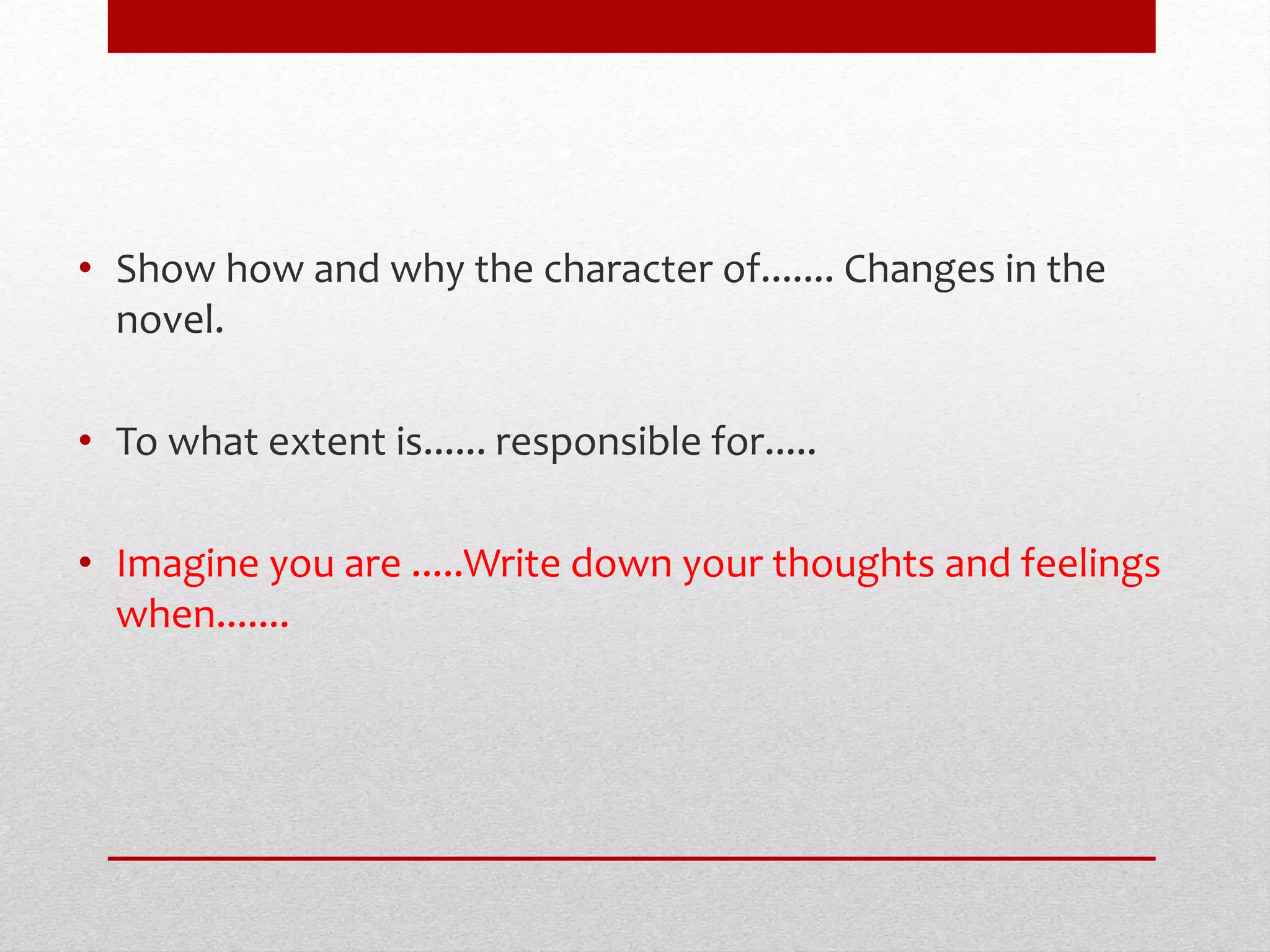 • Show how and why the character of....... Changes in the
novel.
• To what extent is...... responsible for.....
• Imagine you are .....Write down your thoughts and feelings
when.......
 