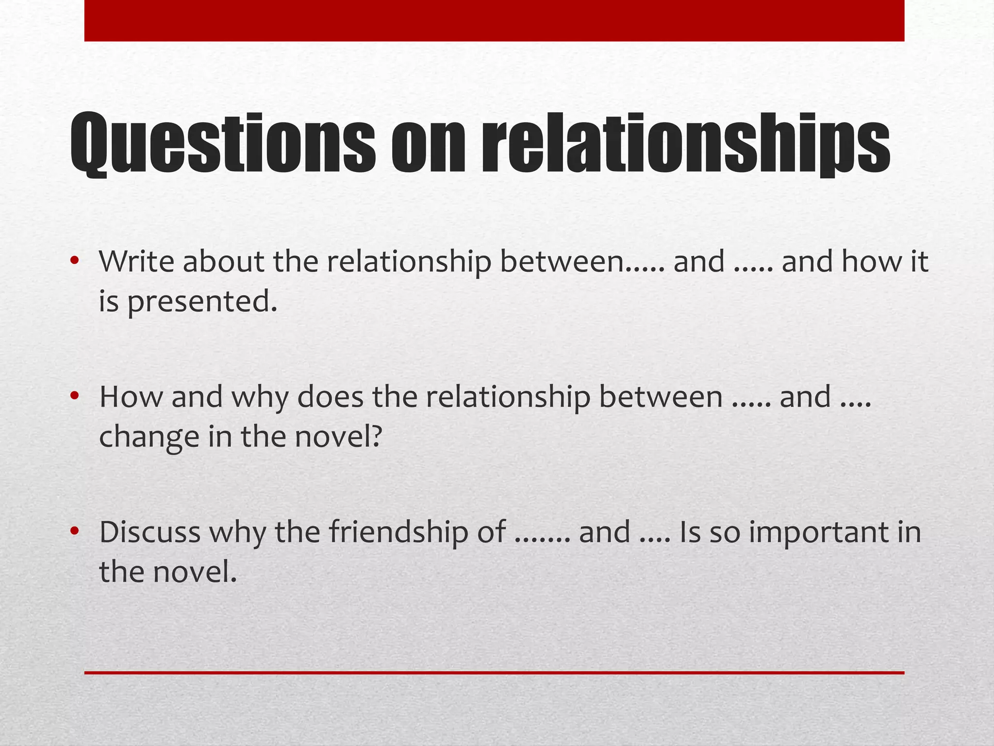 • Write about the relationship between..... and ..... and how it
is presented.
• How and why does the relationship between ..... and ....
change in the novel?
• Discuss why the friendship of ....... and .... Is so important in
the novel.
Questions on relationships
 