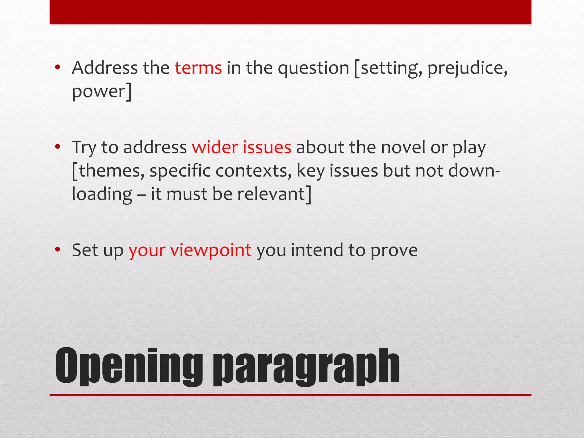 Opening paragraph
• Address the terms in the question [setting, prejudice,
power]
• Try to address wider issues about the novel or play
[themes, specific contexts, key issues but not down-
loading – it must be relevant]
• Set up your viewpoint you intend to prove
 