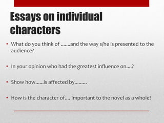 Essays on individual
characters
• What do you think of .......and the way s/he is presented to the
audience?
• In your opinion who had the greatest influence on....?
• Show how......is affected by.........
• How is the character of.... Important to the novel as a whole?
 