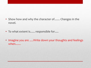 • Show how and why the character of....... Changes in the
novel.
• To what extent is...... responsible for.....
• Imagine you are .....Write down your thoughts and feelings
when.......
 
