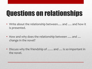 • Write about the relationship between..... and ..... and how it
is presented.
• How and why does the relationship between ..... and ....
change in the novel?
• Discuss why the friendship of ....... and .... Is so important in
the novel.
Questions on relationships
 