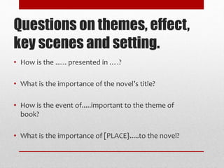 Questions on themes, effect,
key scenes and setting.
• How is the ...... presented in ….?
• What is the importance of the novel’s title?
• How is the event of.....important to the theme of
book?
• What is the importance of [PLACE}.....to the novel?
 
