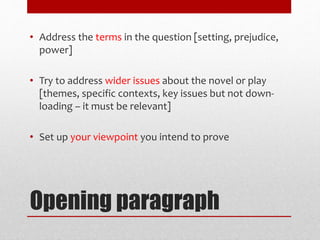 Opening paragraph
• Address the terms in the question [setting, prejudice,
power]
• Try to address wider issues about the novel or play
[themes, specific contexts, key issues but not down-
loading – it must be relevant]
• Set up your viewpoint you intend to prove
 