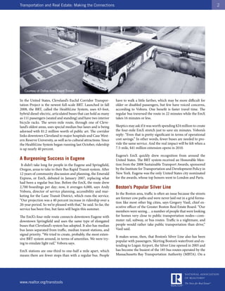 Transportation and Real Estate: Making the Connections                                                                                  2




In the United States, Cleveland’s Euclid Corridor Transpor-         have to walk a little farther, which may be more difficult for
tation Project is the newest full-scale BRT. Launched in fall       older or disabled passengers, but few have voiced concerns,
2008, the BRT, called the HealthLine System, uses 63-foot,          according to Vobora. One benefit is faster travel time. The
hybrid diesel-electric, articulated buses that can hold as many     regular bus traversed the route in 22 minutes while the EmX
as 111 passengers (seated and standing) and have two interior       takes 16 minutes or less.
bicycle racks. The seven-mile route, through one of Cleve-
land’s oldest areas, uses special median bus lanes and is being     Skeptics may ask if it was worth spending $24 million to create
adorned with $1.2 million worth of public art. The corridor         the four-mile EmX stretch just to save six minutes. Vobora’s
links downtown Cleveland to major hospitals and Case West-          reply: “Even that is pretty significant in terms of operational
ern Reserve University, as well as to cultural attractions. Since   cost savings.” In other words, fewer buses are needed to pro-
the HealthLine System began running last October, ridership         vide the same service. And the real impact will be felt when a
is up nearly 40 percent.                                            7.5-mile, $41 million extension opens in 2010.

                                                                    Eugene’s EmX quickly drew recognition from around the
A Burgeoning Success in Eugene                                      United States. The BRT system received an Honorable Men-
 It didn’t take long for people in the Eugene and Springfield,      tion from the 2008 Sustainable Transport Awards, sponsored
Oregon, areas to take to their Bus Rapid Transit system. After      by the Institute for Transportation and Development Policy in
12 years of community discussion and planning, the Emerald          New York. Eugene was the only United States city nominated
Express, or EmX, debuted in January 2007, replacing what            for the awards, whose top honors went to London and Paris.
had been a regular bus line. Before the EmX, the route drew
2,700 boardings per day; now, it averages 6,000, says Andy          Boston’s Popular Silver Line
Vobora, director of service planning, accessibility and mar-
                                                                    In the Boston area, traffic is often an issue because the streets
keting for the Lane Transit District, which runs the service.
                                                                    are former cow paths and were never laid out in a grid forma-
“Our projection was a 40 percent increase in ridership over a
                                                                    tion like most other big cities, says Gregory Vasil, chief ex-
20-year period. So we’re pleased with that,” he said. So far, the
                                                                    ecutive officer of the Greater Boston Real Estate Board. “Our
service has been free, but fares will begin this summer.
                                                                    members were seeing… a number of people that were looking
The EmX’s four-mile route connects downtown Eugene with             for homes very close to public transportation nodes—com-
downtown Springfield and uses the same type of elongated            muter rail, subway, or bus routes. Traffic is a nightmare, and
buses that Cleveland’s system has adopted. It also has median       people would rather take public transportation than drive,”
bus lanes separated from traffic, median transit stations, and      Vasil said.
signal priority. “We tried to create, probably, the most exten-
                                                                    It makes sense, then, that Boston’s Silver Line also has been
sive BRT system around, in terms of amenities. We were try-
                                                                    popular with passengers. Skirting Boston’s waterfront and ex-
ing to emulate light rail,” Vobora says.
                                                                    tending to Logan Airport, the Silver Line opened in 2005 and
EmX stations are one-third to one-half a mile apart, which          has become the busiest of the 185 bus routes operated by the
means there are fewer stops than with a regular bus. People         Massachusetts Bay Transportation Authority (MBTA). On a




www.realtor.org/transtools
 