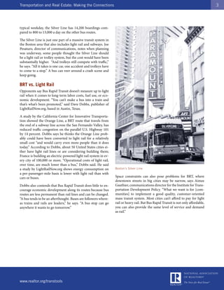 Transportation and Real Estate: Making the Connections                                                                                  3




typical weekday, the Silver Line has 14,200 boardings com-
pared to 800 to 13,000 a day on the other bus routes.

The Silver Line is just one part of a massive transit system in
the Boston area that also includes light rail and subways. Joe
Pesaturo, director of communications, notes when planning
was underway, some people thought the Silver Line should
be a light rail or trolley system, but the cost would have been
substantially higher. “And trolleys still compete with traffic,”
he says. “All it takes is one car, one accident and trolleys have
to come to a stop.” A bus can veer around a crash scene and
keep going.

BRT vs. Light Rail
Opponents say Bus Rapid Transit doesn’t measure up to light
rail when it comes to long-term labor costs, fuel use, or eco-
nomic development. “You can’t make a bus into a train and
that’s what’s been promoted,” said Dave Dobbs, publisher of
LightRailNow.org, based in Austin, Texas.

A study by the California Center for Innovative Transporta-
tion showed the Orange Line, a BRT route that travels from
the end of a subway line across the San Fernando Valley, has
reduced traffic congestion on the parallel U.S. Highway 101
by 14 percent. Dobbs says he thinks the Orange Line prob-
ably could have been converted to light rail for a relatively
small cost “and would carry even more people than it does
today.” According to Dobbs, about 50 United States cities ei-
ther have light rail lines or are considering building them;
France is building an electric-powered light rail system in ev-
ery city of 100,000 or more. “Operational costs of light rail,
over time, are much lower than a bus,” Dobbs said. He said
a study by LightRailNow.org shows energy consumption on             Boston’s Silver Line
a per-passenger-mile basis is lower with light rail than with
cars or buses.                                                      Space constraints can also pose problems for BRT, where
                                                                    downtown streets in big cities may be narrow, says Aimee
Dobbs also contends that Bus Rapid Transit does little to en-       Gauthier, communications director for the Institute for Trans-
courage economic development along its routes because bus           portation Development Policy. “What we want is for [com-
routes are less permanent than rail lines and can be changed.       munities] to implement a good quality, customer-oriented
“A bus tends to be an afterthought. Buses are followers where-      mass transit system. Most cities can’t afford to pay for light
as trains and rails are leaders,” he says. “A bus stop can go       rail or heavy rail. But Bus Rapid Transit is not only affordable,
anywhere it wants to go tomorrow.”                                  you can also provide the same level of service and demand
                                                                    as rail.”




www.realtor.org/transtools
 