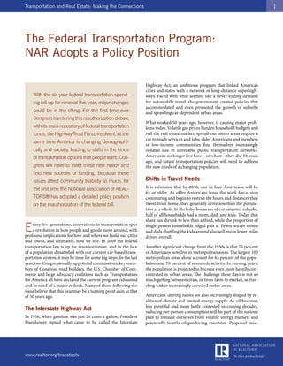 Transportation and Real Estate: Making the Connections                                                                              1




The Federal Transportation Program:
NAR Adopts a Policy Position

                                                                   Highway Act, an ambitious program that linked America’s
                                                                   cities and states with a network of long-distance superhigh-
    With the six-year federal transportation spend-                ways. Faced with what seemed like a never-ending demand
    ing bill up for renewal this year, major changes               for automobile travel, the government created policies that
                                                                   accommodated and even promoted the growth of suburbs
    could be in the offing. For the first time ever                and sprawling car-dependent urban areas.
    Congress is entering this reauthorization debate
                                                                   What worked 50 years ago, however, is causing major prob-
    with its main repository of federal transportation             lems today. Volatile gas prices burden household budgets and
    funds, the Highway Trust Fund, insolvent. At the               roil the real estate market; spread-out metro areas require a
                                                                   car to reach services and jobs; older Americans and members
    same time America is changing demographi-
                                                                   of low-income communities find themselves increasingly
    cally and socially, leading to shifts in the kinds             isolated due to unreliable public transportation networks.
    of transportation options that people want. Con-               Americans no longer live how—or where—they did 50 years
                                                                   ago, and future transportation policies will need to address
    gress will have to meet these new needs and                    the new needs of a changing population.
    find new sources of funding. Because these
    issues affect community livability so much, for                Shifts in Travel Needs
    the first time the National Association of REAL-               It is estimated that by 2030, one in four Americans will be
                                                                   65 or older. As older Americans leave the work force, stop
    TORS® has adopted a detailed policy position                   commuting and begin to restrict the hours and distances they
    on the reauthorization of the federal bill.                    travel from home, they generally drive less than the popula-
                                                                   tion as a whole. In the baby-boom era of car-oriented suburbs,
                                                                   half of all households had a mom, dad, and kids. Today that
                                                                   share has shrunk to less than a third, while the proportion of

E    very few generations, innovations in transportation spur
     a revolution in how people and goods move around, with
profound implications for how and where we build our cities
                                                                   single-person households edged past it. Fewer soccer moms
                                                                   and dads shuttling the kids around also will mean fewer miles
                                                                   driven overall.
and towns, and ultimately, how we live. In 2009 the federal
transportation law is up for reauthorization, and in the face      Another significant change from the 1950s is that 75 percent
of a population dissatisfied with our current car-based trans-     of Americans now live in metropolitan areas. The largest 100
portation system, it may be time for some big steps. In the last   metropolitan areas alone account for 65 percent of the popu-
year, two Congressionally-appointed commissions, key mem-          lation and 78 percent of economic activity. In coming years,
bers of Congress, road builders, the U.S. Chamber of Com-          the population is projected to become even more heavily con-
merce and large advocacy coalitions such as Transportation         centrated in urban areas. The challenge these days is not so
for America all have declared the current program exhausted        much getting between cities, or from farm to market, as trav-
and in need of a major rethink. Many of those following the        eling within increasingly crowded metro areas.
issue believe that this year may be a turning point akin to that
of 50 years ago.                                                   Americans’ driving habits are also increasingly shaped by re-
                                                                   alities of climate and limited energy supply. As oil becomes
                                                                   less plentiful and more hotly contested in coming decades,
The Interstate Highway Act                                         reducing per-person consumption will be part of the nation’s
In 1956, when gasoline was just 20 cents a gallon, President       plan to insulate ourselves from volatile energy markets and
Eisenhower signed what came to be called the Interstate            potentially hostile oil-producing countries. Proposed mea-




www.realtor.org/transtools
 
