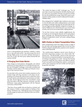 Transportation and Real Estate: Making the Connections                                                                                2




                                                                   “The market has begun to shift,” Leinberger says. “For 50
                                                                   years there was pent-up demand for drivable suburban prod-
                                                                   uct, and it was a new product. We had a very good run of that,
                                                                   but now the pendulum has swung. Today there is pent-up de-
                                                                   mand for another product we haven’t addressed for decades—
                                                                   walkable urban.”

                                                                   Places designed to be “walkable” allow residents to meet many,
                                                                   or even all, daily needs within walking distance or by transit,
                                                                   according to Leinberger. Recently, the real estate Web site Zil-
                                                                   low.com began posting walkability ratings for its listings, cre-
                                                                   ated by WalkScore.com, which bases the score on how many
                                                                   activities and services are located within walking distance.

                                                                   “It’s not that everyone wants walkable neighborhoods, but
                                                                   we clearly are not meeting the demand, and it’s only going to
                                                                   grow,” Leinberger says. Meeting that demand will require “a
                                                                   balanced transportation system: rail transit, walking, biking,
                                                                   as well as cars.”

                                                                   NAR’s Position on Federal Transportation Policy
                                                                   These transportation issues have begun to loom so large in
                                                                   the real estate and housing equation that, for the first time,
                                                                   NAR has adopted a detailed policy position on the reauthori-
                                                                   zation of the federal bill.
sures to curb greenhouse gas emissions—whether a carbon
                                                                   “The reauthorization legislation doesn’t touch directly on
tax or a cap-and-trade system—may also increase the cost of
                                                                   real estate transactions, so there is not a direct stake,” Mc-
driving. Higher prices, in any event, will lead Americans to
                                                                   Namara says. “The REALTORS®’ interest in this stems from
drive less, as they did when prices spiked dramatically last
                                                                   their interest in community livability, in smart growth, and—
summer and fall.
                                                                   in looking at the polling we’ve done—the fact that housing
                                                                   consumers would like more options and different options.
A Changing Real Estate Market                                      If we’re successful in providing those options, communities
These changes in travel patterns, demography, and cultural         will be more prosperous and more livable and that’s got to
preferences are being reflected in an evolving real estate mar-    be good for real estate.”
ket, says Christopher Leinberger, a real estate consultant and
developer, and the author of The Option of Urbanism: Invest-
ing in a New American Dream.

He notes that in the current, down market, properties on the
exurban fringe with long commutes to job centers are lan-
guishing even at drastically reduced prices, while those closer
to transit stations and employment concentrations are hold-
ing value. Recent high gas prices have exacerbated a trend
away from places with long, expensive commutes, says Bob
McNamara, senior policy representative with the National
Association of REALTORS®.

“That ‘drive ’til you qualify’ idea was based on a calculus, and
that calculus is broken, as many people are finding to their
dismay,” McNamara says. “Although gas prices have dropped
recently, people are much more conscious of the cost of trans-
portation.”




www.realtor.org/transtools
 