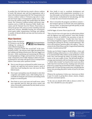 Transportation and Real Estate: Making the Connections                                                                                  3




In another first, the NAR also has joined a diverse coalition       ■   How finally to start to coordinate development and
of nearly 300 national, state and local organizations with a            growth patterns with transportation investment, to en-
stake in the federal transportation bill. The Transportation for        sure that people can find homes near jobs, that highways
America coalition (online at T4America.org) aims to repre-              don’t become overburdened by bad planning, and that
sent the broad range of transportation system users, as dis-            we make the most of transit investments; and
tinct from the industry groups that usually follow the debate
closely. The T4America coalition includes well-known orga-          ■   How to streamline the programs and delivery systems—
nizations such as AARP, the American Public Health Asso-                the transport agencies at all levels who must implement
ciation and the National Trust for Historic Preservation, as            the new vision—so that projects get built quickly, yet still
well as key groups with a focus on issues including rural and           according to smart planning.
small town concerns, affordable housing, the environment,
                                                                    And the biggie, of course: How to pay for it all.
social equity, public transportation, bicycling, and walking.
A number of elected officials and state and local entities are      “This is the first time we’ve gone into an authorization debate
also involved.                                                      with the highway trust fund insolvent,” notes John Horsley,
                                                                    executive director of AASHTO, the association of state de-
Major Questions                                                     partments of transportation. “Usually there have been re-
James Corless, the director                                         serves deep enough that congress could take its time and keep
of T4America, says the big                                          extending the existing law till they reached agreement.” But
challenge for coming de-                                            even as the insolvency question adds to the urgency: “There is
cades will be developing and                                        a desire by the White House and the Congressional leadership
funding a program to build “the second half ” of the trans-         to make a transformational bill.”
portation system—the intercity trains, light rail and bus lines,    Horsley says he thinks Congress should debate a vision and
and walking and biking infrastructure that have lagged over         establish funding authorizations at a level sufficient to fulfill
the years—while maintaining and maximizing the efficiency           it, an estimated half-trillion dollars (nearly double the current
of existing highways, bridges, and transit lines. Such steps will   level), then work through the politics of actually raising the
make communities more livable, helping to address the pent-         money in the next couple of years. The bill itself should en-
up demand for real estate with good access to transportation        courage experimentation with new funding sources: charging
options. Some major policy questions include:                       a “vehicle-miles traveled” tax based on how much you drive,
■   How to meet the pent-up demand for public transit, par-         rather than how much fuel you buy; funding some rail transit
    ticularly rail, rapid bus and streetcar projects, many of       projects by recapturing increased land values; charging “con-
    which have local funding but must wait years for their          gestion tolls” for those driving at peak times; and plowing that
    federal match;                                                  money into providing alternative modes of travel in the same
                                                                    corridor.
■   How to give metropolitan areas the latitude to solve their
    congestion and mobility issues, while holding them ac-          Whatever the mechanism, Corless says, Americans are likely
    countable for being fair and inclusive and making timely        to pay if it results in giving them cleaner, smarter, cheaper,
    progress on national goals;                                     and more convenient options.

■   How better to serve rural areas and small towns, which          “In the end, you should still be able to choose to drive,” he
    were especially hard hit when gas prices soared, and            says, “but it shouldn’t be your only option.”
    whose chronically underfunded bus and shuttle services
    leave many stranded;




www.realtor.org/transtools
 