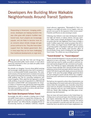 Transportation and Real Estate: Making the Connections                                                                                 1




Developers Are Building More Walkable
Neighborhoods Around Transit Systems

                                                                   transit advocacy organization. “Minneapolis-St. Paul is in-
                                                                   vesting in a new light rail system. In Los Angeles, voters ap-
    Responding to Americans’ changing prefer-                      proved a tax to pay for the expansion of the current system.”
    ences, developers are helping transform the                    Charlotte and Phoenix are also investing in transit.
    way cities grow with projects huddled near                     Following close behind is real estate development clustered
    transit hubs. Such projects are increasingly                   near light rail stations, at subway stations, and near street-
                                                                   cars—called transit-oriented development, or TOD. These
    popular, and are likely to become more so                      are projects like the Lake Highlands Town Center in Dallas, a
    as concerns about climate change and gas                       nearly 2-million-square-foot, mixed-use project that will in-
    prices continue to rise. They also have drawn                  clude a Dallas Area Rapid Transit (DART) light rail station.
                                                                   “A growing number of developers really get transit-oriented
    support from the federal government. But                       development,” says Jud Pankey, chief executive officer of
    in many ways they can be more challenging                      Prescott Realty Group, which is building the Lake Highlands
                                                                   Town Center. “It’s a whole new way of doing business.”
    than traditional developments on virgin land.
                                                                   “Transit-Oriented” vs. “Transit-Adjacent”
                                                                   Transit-oriented development is not just any land use located

A   lthough some cities like New York and Chicago have
    long-entrenched public transit systems, in most places
Americans’ attachment to their cars made new public transit
                                                                   adjacent to or near a rail station. To be “transit-oriented” the
                                                                   nearby land uses must be readily accessible to and from sta-
                                                                   tions and must be designed for safe, convenient use by pedes-
a hard sell for decades.                                           trians. True TOD has an organic relationship with transit. It
                                                                   increases transit ridership and it directly benefits from high
But attitudes are changing. Concerns about global warming
                                                                   pedestrian activity levels associated with the transit line. Suc-
and increasingly volatile gas prices have led to increased in-
                                                                   cessful TOD districts generally display pronounced elements
terest in environmentally friendly transportation. The weak-
                                                                   of “place” in the sense that people willingly spend time there
ened economy is forcing Americans to scrutinize every penny
                                                                   (not just waiting for transit) and the district has a neighbor-
they spend on housing and commuting. And ever-worsening
                                                                   hood name and is well-known to the area population as a des-
traffic gridlock may also be converting nonbelievers into
                                                                   tination.
transit evangelists. When asked the best approach to solving
traffic problems, 47 percent of respondents to a 2009 National     The land use mix required to achieve these characteristics can
Association of REALTORS® and Transportation for Ameri-             vary depending on the transit mode and on the location of the
ca (online at T4America.org) poll favored improving public         station within the metropolitan area. Generally, at least three
transportation, 25 percent preferred building communities          major land uses should be immediately present. Residential,
that make it possible for people not to drive, and only 20 per-    retail, restaurant, and civic uses would represent a common
cent advocated building new roads.                                 TOD mix. Hotels, office buildings, and other places of em-
                                                                   ployment may also be present.
Real Estate Development Follows Transit
                                                                   There are many rail transit stations in the United States (in-
Increasingly, this shift in attitudes is leading cities to build   cluding some in and around major cities) that have no signifi-
new public transit systems or expand their existing ones. “In      cant organic relationship with their surrounding land uses.
Denver, voters agreed to tax themselves to pay for a regional      This is most common for suburban commuter rail stations
light rail system,” says Allison Brooks, managing director of      that serve primarily to provide park-and-ride access to the
Reconnecting America, an Oakland, California, nonprofit            transit line, but it can also be true of major employment cen-




www.realtor.org/transtools
 