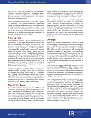 Transportation and Real Estate: Making the Connections                                                                                 2




ters served by a transit stop. In other cases, auto-oriented de-    They’ve united to cut those costs by creating affordable, sus-
velopment patterns and infrastructure design have negated           tainable communities that rely heavily on transit. DOT also
any land use benefit from the transit service. These sites are      announced $100 million in federal funding for transit proj-
generally referred to as “transit-adjacent” and may represent       ects that reduce energy consumption or greenhouse gases.
a significant missed opportunity.
                                                                    “In the last six months, we’ve seen national interest at the
Transit-oriented districts are mainly located within a quarter      policy level that we haven’t seen before,” says Abby Thorne-
to a half mile of a high-capacity transit station. This radius is   Lyman, a principal at Strategic Economics, an economic and
related to pedestrian walking distances, since public transit       real estate consulting firm, and a staff member for the Center
most influences those land uses that can be reached on foot         for Transit-Oriented Development, a nonprofit research and
in five to ten minutes. It is important to note that the size of    advocacy group in Berkeley, California. “It’s become a nation-
a TOD area can be larger or smaller than this depending on          al movement, not just of developers but also of policymakers
the quality of the walking environment and the presence or          realizing they have a role to play and that transit has large
absence of significant barriers to walking.                         benefits in terms of greenhouse gas reduction and economic
                                                                    development.”
A Growing Trend
Those who have mastered TOD say the phenomenon will                 Challenges
only expand. “In five years, properties along transit routes        But even with increased federal support, TOD can be much
will have increased in value because people will pay a pre-         more difficult and complex than development on virgin land.
mium to live where they can walk to a transit station, even if      It can be difficult to assemble the necessary parcels, and the
they’re not using it every day,” says Carl Dranoff, president of    approval process can present a maze of zoning and permitting
Dranoff Properties in Philadelphia. “Those will be the most         restrictions. “You’ve got multiple public entities and public
sought-after locations.” One of Dranoff ’s projects, a 163-unit     constituencies to work with,” says Pankey. “You have not only
condominium development in Philadelphia’s cultural hub, is          the transit authority, but other public improvements may also
within steps of a subway entrance and the Kimmel Center for         have to be done, and that could mean working with the city,
the Performing Arts. That project is now 90 percent sold. “We       county, and a tax increment financing (TIF) district. Those
were able to hold our prices, and our fall-out ratio of people      members represent various constituencies, and you have to
who cancelled contracts while waiting for their unit to be          be able to navigate that process and articulate the benefit of
finished was only 7 percent,” says Dranoff. “We were able to        transit living.”
go against the grain because sales on projects near transit are
better than those further away.”                                    Lenders often don’t understand the large and intricate—and
                                                                    long-term—nature of TOD projects. Often a developer must
“I’ve been doing TOD since the late 1990s, and I continue to        borrow in order to acquire property and then hold that prop-
ask myself whether it’s going to go away,” says G.B. Arrington,     erty until the transit service matures and the demand it brings
vice president and principal practice leader for PB PlaceMak-       can support the development. This means lenders, which of-
ing, a Portland, Oregon, design and planning firm specializ-        ten include public entities alongside private banks, must be
ing in TOD. “But the interest and demand in both the public         willing to wait a long time.
and private sectors continues to grow because developers who
follow the principles of TOD will create places that are more       Local residents may also lay down early opposition to high-
resilient in the face of gas prices and climate change.”            er-density developments. Not-in-my-backyard (NIMBY)
                                                                    concerns are nothing new to developers, but TOD presents
                                                                    added complications. Dan Johnson, deputy city manager and
Federal Policy Support                                              chief operating officer for Richardson, Texas, which is adding
Federal policymakers seem to agree. In March 2009, the U.S.         four stations to the DART rail line that runs through the city,
Department of Housing and Urban Development (HUD) and               says early planning is one way to avert NIMBY sentiments.
the U.S. Department of Transportation (DOT) announced a             “Several years before the rail was developed, we were active
joint “livable communities” initiative to help Americans gain       with our city council and speaking in public sessions,” he says.
better access to affordable housing, find transportation op-        “We were also selected by the Urban Land Institute for a panel
tions, and lower their transportation costs. According to the       study in which a task force of professionals conducted plan-
two agencies, the average working American family spends            ning and visioning sessions. A lot of problems were circum-
nearly 60 percent of its budget on housing and transportation.      vented by having that session early on.”




www.realtor.org/transtools
 