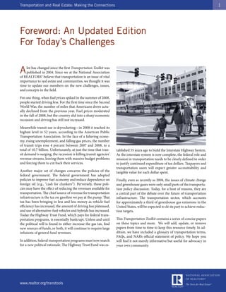 Transportation and Real Estate: Making the Connections                                                                                 1




Foreword: An Updated Edition
For Today’s Challenges

A   lot has changed since the first Transportation Toolkit was
    published in 2004. Since we at the National Association
of REALTORS® believe that transportation is an issue of vital
importance to real estate and communities, we thought it was
time to update our members on the new challenges, issues,
and concepts in the field.

For one thing, when fuel prices spiked in the summer of 2008,
people started driving less. For the first time since the Second
World War, the number of miles that Americans drove actu-
ally declined from the previous year. Fuel prices moderated
in the fall of 2008, but the country slid into a sharp economic
recession and driving has still not increased.

Meanwhile transit use is skyrocketing—in 2008 it reached its
highest level in 52 years, according to the American Public
Transportation Association. In the face of a faltering econo-
my, rising unemployment, and falling gas prices, the number
of transit trips rose 4 percent between 2007 and 2008, to a
total of 10.7 billion. Unfortunately, at just the time that tran-   tablished 55 years ago to build the Interstate Highway System.
sit demand is surging, the recession is killing transit agencies’   As the interstate system is now complete, the federal role and
revenue streams, leaving them with massive budget problems          mission in transportation needs to be clearly defined in order
and forcing them to cut back their services.                        to justify continued expenditure of tax dollars. Taxpayers and
                                                                    transportation users will expect greater accountability and
Another major set of changes concerns the policies of the           tangible value for each dollar spent.
federal government. The federal government has adopted
policies to improve fuel economy and reduce dependence on           Finally, even as recently as 2004, the issues of climate change
foreign oil (e.g., “cash for clunkers”). Perversely, these poli-    and greenhouse gases were only small parts of the transporta-
cies may have the effect of reducing the revenues available for     tion policy discussion. Today, for a host of reasons, they are
transportation. The chief source of revenue for transportation      a central part of the debate over the future of transportation
infrastructure is the tax on gasoline we pay at the pump. That      infrastructure. The transportation sector, which accounts
tax has been bringing in less and less money as vehicle fuel        for approximately a third of greenhouse gas emissions in the
efficiency has increased, the amount of driving has plateaued,      United States, will be expected to do its part to achieve reduc-
and use of alternative-fuel vehicles and hybrids has increased.     tion targets.
Today the Highway Trust Fund, which pays for federal trans-
portation programs, is essentially bankrupt. Unless and until       This Transportation Toolkit contains a series of concise papers
the political will is found to either increase the gas tax, find    on these topics and more. We will add, update, or remove
new sources of funds, or both, it will continue to require large    papers from time to time to keep this resource timely. In ad-
infusions of general fund revenues.                                 dition, we have included a glossary of transportation terms,
                                                                    FAQs, and NAR’s official statement of policy. We hope you
In addition, federal transportation programs must now search        will find it not merely informative but useful for advocacy in
for a new political rationale. The Highway Trust Fund was es-       your own community.




www.realtor.org/transtools
 