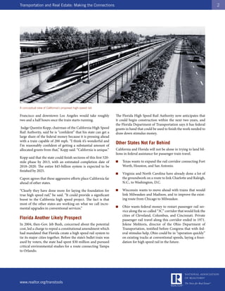 Transportation and Real Estate: Making the Connections                                                                                 2




A conceptual view of California’s proposed high-speed rail.

Francisco and downtown Los Angeles would take roughly                The Florida High Speed Rail Authority now anticipates that
two and a half hours once the train starts running.                  it could begin construction within the next two years, and
                                                                     the Florida Department of Transportation says it has federal
 Judge Quentin Kopp, chairman of the California High Speed           grants in hand that could be used to finish the work needed to
Rail Authority, said he is “confident” that his state can get a      draw down stimulus money.
large share of the federal money because it is pressing ahead
with a train capable of 200 mph. “I think it’s wonderful and
I’m reasonably confident of getting a substantial amount of
                                                                     Other States Not Far Behind
allocated grants from that,” Kopp said. “California is unique.”      California and Florida will not be alone in trying to land bil-
                                                                     lions in federal assistance for passenger train travel.
Kopp said that the state could finish sections of this first 520-
mile phase by 2013, with an estimated completion date of             ■   Texas wants to expand the rail corridor connecting Fort
2018–2020. The entire $45-billion system is expected to be               Worth, Houston, and San Antonio.
finished by 2025.
                                                                     ■   Virginia and North Carolina have already done a lot of
Capon agrees that these aggressive efforts place California far          the groundwork on a route to link Charlotte and Raleigh,
ahead of other states.                                                   N.C., to Washington, D.C.

“Clearly they have done more for laying the foundation for           ■   Wisconsin wants to move ahead with trains that would
true high speed rail,” he said. “It could provide a significant          link Milwaukee and Madison, and to improve the exist-
boost to the California high speed project. The fact is that             ing route from Chicago to Milwaukee.
most of the other states are working on what we call incre-
mental upgrades in conventional services.”                           ■   Ohio wants federal money to restart passenger rail ser-
                                                                         vice along the so-called “3C” corridor that would link the
                                                                         cities of Cleveland, Columbus, and Cincinnati. Private
Florida Another Likely Prospect                                          passenger rail travel along this corridor ended in 1971.
In 2004, then-Gov. Jeb Bush, concerned about the potential               Jolene Molitoris, director of the Ohio Department of
cost, led a charge to repeal a constitutional amendment which            Transportation, testified before Congress that with fed-
had mandated that Florida create a high speed rail system to             eral stimulus help, Ohio could be in “operation quickly”
tie its major cities together. Before the state’s bullet train was       on existing tracks at conventional speeds, laying a foun-
axed by voters, the state had spent $30 million and pursued              dation for high speed rail in the future.
critical environmental studies for a route connecting Tampa
to Orlando.




www.realtor.org/transtools
 