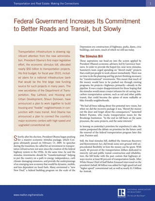 Transportation and Real Estate: Making the Connections                                                                                1




Federal Government Increases Its Commitment
to Better Roads and Transit, but Slowly

                                                                   Depression-era construction of highways, parks, dams, civic
                                                                   buildings, and more, much of which we still use today.
    Transportation infrastructure is drawing sig-
    nificant attention from the new administra-                    The Stimulus Bill
    tion. President Obama’s first major legislative                Those aspirations ran head-on into the screen applied by
    effort, the economic stimulus bill, allocated                  President Obama’s economic advisers, led by Lawrence Sum-
                                                                   mers. In order to provide the hoped-for, near-term stimulus,
    nearly $50 billion to transportation projects.                 Summers’s team urged spending on “shovel-ready” projects
    His first budget, for fiscal year 2010, includ-                that could put people to work almost immediately. There was
                                                                   no time to do the planning and big-picture thinking necessary
    ed plans for a national infrastructure bank                    for “transformational” investments. This meant that much of
    that would be the first large new funding                      the money would have to be pushed out through existing
    source for such projects in many years. The                    programs, for projects—highways, primarily—already in the
                                                                   pipeline. It was a major disappointment for those hoping that
    new secretaries of the Department of Trans-                    the stimulus would mean a major infusion for oil-saving, low-
    portation, Ray LaHood, and Housing and                         carbon transportation systems, such as rail and other public
                                                                   transit, that could become the spines of more walkable or
    Urban Development, Shaun Donovan, have                         bike-friendly neighborhoods.
    announced a plan to work together to build
                                                                   “We had all been talking about this potential new vision, but
    housing and “livable” neighborhoods in con-                    when we did the recovery package it was, ‘Shovel the money
    junction with mass transit. And Obama has                      out the door and forget about the consequences,’” lamented
                                                                   Robert Puentes, who tracks transportation issues for the
    announced a plan to connect the country’s
                                                                   Brookings Institution. “In the end we fell back on the same
    major economic centers with high speed and                     processes, the same projects, and the same interests.”
    upgraded conventional rail.                                    In leaning on yesterday’s priorities for expediency’s sake, the
                                                                   nation postponed the debate on priorities for the future until
                                                                   the renewal of the federal transportation program later this
                                                                   year, Puentes said.
S    hortly after his election, President Obama began pushing
     for a massive economic stimulus package, which Con-
gress ultimately passed on February 13, 2009. In speeches
                                                                   Still, the final stimulus bill, dubbed the American Recovery
                                                                   and Reinvestment Act, did break some new ground with un-
during the transition, he called for an investment in transpor-    precedented flexibility in how the money can be spent. With
tation infrastructure not seen since the creation of the federal   nearly 40 percent of the transportation dollars dedicated to
highway system in the 1950s. At the same time, he said the         intercity rail and public transit construction and rehabilita-
stimulus investments should be “transformational,” helping         tion, the bill broke with the past custom that highways al-
to put the country on a path to energy independence, curb          ways receive at least 80 percent of transportation funds. After
climate-damaging emissions, and provide the underpinnings          White House Chief of Staff Rahm Emanuel intervened on the
of an emerging new economy that would be dynamic, mobile,          president’s behalf, $8 billion was added for high speed rail and
and less dependent on fossil fuels. Many envisioned a “new         “higher speed” conventional rail, as well as nearly $1.5 billion
New Deal,” a federal building program on the scale of the          for Amtrak.




www.realtor.org/transtools
 