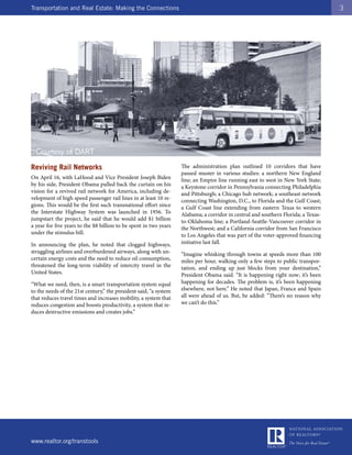 Transportation and Real Estate: Making the Connections                                                                             3




Reviving Rail Networks                                             The administration plan outlined 10 corridors that have
                                                                   passed muster in various studies: a northern New England
On April 16, with LaHood and Vice President Joseph Biden           line; an Empire line running east to west in New York State;
by his side, President Obama pulled back the curtain on his        a Keystone corridor in Pennsylvania connecting Philadelphia
vision for a revived rail network for America, including de-       and Pittsburgh; a Chicago hub network; a southeast network
velopment of high speed passenger rail lines in at least 10 re-    connecting Washington, D.C., to Florida and the Gulf Coast;
gions. This would be the first such transnational effort since     a Gulf Coast line extending from eastern Texas to western
the Interstate Highway System was launched in 1956. To             Alabama; a corridor in central and southern Florida; a Texas-
jumpstart the project, he said that he would add $1 billion        to-Oklahoma line; a Portland-Seattle-Vancouver corridor in
a year for five years to the $8 billion to be spent in two years   the Northwest; and a California corridor from San Francisco
under the stimulus bill.                                           to Los Angeles that was part of the voter-approved financing
In announcing the plan, he noted that clogged highways,            initiative last fall.
struggling airlines and overburdened airways, along with un-       “Imagine whisking through towns at speeds more than 100
certain energy costs and the need to reduce oil consumption,       miles per hour, walking only a few steps to public transpor-
threatened the long-term viability of intercity travel in the      tation, and ending up just blocks from your destination,”
United States.                                                     President Obama said. “It is happening right now; it’s been
“What we need, then, is a smart transportation system equal        happening for decades. The problem is, it’s been happening
to the needs of the 21st century,” the president said, “a system   elsewhere, not here.” He noted that Japan, France and Spain
that reduces travel times and increases mobility, a system that    all were ahead of us. But, he added: “There’s no reason why
reduces congestion and boosts productivity, a system that re-      we can’t do this.”
duces destructive emissions and creates jobs.”




www.realtor.org/transtools
 