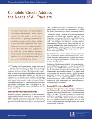 Transportation and Real Estate: Making the Connections                                                                                    1




Complete Streets Address
the Needs of All Travelers

                                                                   They looked for opportunities to install bike lanes during re-
                                                                   paving projects and to put in pads to provide space for county
    “Complete streets” refers to the concept that                  bus shelters. Then they started making more radical changes.
    roads should meet everyone’s needs, not just
                                                                   “People from outside University Place comment about how
    motorists but also walkers, bicycle riders,                    much they love driving down Bridgeport Way,” says Steve
    and bus riders. A growing number of com-                       Sugg, deputy city manager, describing one of the first streets
                                                                   to get a full complete streets treatment. “There is a sense of
    munities are using complete streets policies                   calm.” The redesigned road features a landscaped median,
    to reduce accidents, get people more physi-                    new pedestrian crossings, bicycle lanes, a multi-use path and
                                                                   improved sidewalks. Sugg notes that when Trader Joe’s was
    cally active, and promote walkable neighbor-                   looking for a place to locate a store in the Tacoma region, they
    hoods, which have held their property val-                     picked a site on Bridgeport Way, perhaps because of the ex-
    ues during the current downturn. Complete                      tensive street improvements.

    streets policies will increase in importance as                University Place has added 23 miles of sidewalks to its streets
                                                                   since incorporation and has installed several modern round-
    a greater proportion of Americans reach old
                                                                   abouts, the first in Washington State. Now the town is work-
    age and are forced to give up driving.                         ing with citizens on planning a Town Center to realize broad-
                                                                   er smart growth principles.

                                                                   In Jefferson City, Missouri, in March 2009, disability advo-

“C       omplete streets” policies set out to make road projects   cates, trail-building organizations, bicycle advocates, health
         meet the needs of everyone using the road, not just       groups, and even a REALTOR© spoke at a state House hear-
motorists, but also people walking, riding bicycles, or catch-     ing or wrote letters in support of a complete streets bill. In
ing the bus. Across the country, a growing number of commu-        Hawaii, bicycle advocates and the state AARP chapter made
nities are using this deceptively simple tool to change the way    common cause this spring to push for a similar bill with a
they approach transportation. Adopted as a state law, local        particularly Hawaiian twist—they’ve linked it to a Hawaiian
ordinance, or even as a city council resolution, these policies    tradition known as “the splintered paddle”—a native myth
set a new vision for transportation investments. More than 85      that asserts everyone’s right to travel safely. State legislators in
states, regions, and cities have adopted such policies, includ-    Connecticut, Texas, West Virginia, and Maine have also in-
ing new state laws passed in California and Illinois and policy    troduced complete streets bills.
resolutions or ordinances in major cities including St. Paul,
Miami, Chicago, Seattle, Sacramento, and Charlotte. And the        Complete Streets on Capitol Hill
pace is accelerating.
                                                                   Complete streets policies are also getting federal attention.
                                                                   Sen. Tom Harkin and Rep. Doris Matsui have introduced the
Complete Streets across the Country                                Complete Streets Act of 2009 into the U.S. House and Senate
When tiny University Place outside of Tacoma, Washington,          (S.584, H.R.1443). “We need to ensure streets, intersections,
incorporated in the mid-1990s, one of its first priorities was     and trails are designed to make them easier to use and maxi-
adding sidewalks to the former county roads. The town start-       mize their safety,” said Sen. Harkin upon introduction of the
ed by cajoling the gas company to split costs for transforming     bill. “This legislation will encourage Americans to be more
gravel shoulders into sidewalks during gas line replacements.      active, while also providing more travel options and cutting
                                                                   down on traffic congestion.”




www.realtor.org/transtools
 