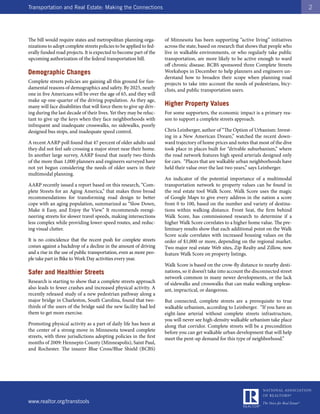 Transportation and Real Estate: Making the Connections                                                                                  2




The bill would require states and metropolitan planning orga-        of Minnesota has been supporting “active living” initiatives
nizations to adopt complete streets policies to be applied to fed-   across the state, based on research that shows that people who
erally funded road projects. It is expected to become part of the    live in walkable environments, or who regularly take public
upcoming authorization of the federal transportation bill.           transportation, are more likely to be active enough to ward
                                                                     off chronic disease. BCBS sponsored three Complete Streets
Demographic Changes                                                  Workshops in December to help planners and engineers un-
                                                                     derstand how to broaden their scope when planning road
Complete streets policies are gaining all this ground for fun-       projects to take into account the needs of pedestrians, bicy-
damental reasons of demographics and safety. By 2025, nearly         clists, and public transportation users.
one in five Americans will be over the age of 65, and they will
make up one-quarter of the driving population. As they age,
many will face disabilities that will force them to give up driv-    Higher Property Values
ing during the last decade of their lives. Yet they may be reluc-    For some supporters, the economic impact is a primary rea-
tant to give up the keys when they face neighborhoods with           son to support a complete streets approach.
infrequent and inadequate crosswalks, no sidewalks, poorly
designed bus stops, and inadequate speed control.                    Chris Leinberger, author of “The Option of Urbanism: Invest-
                                                                     ing in a New American Dream,” watched the recent down-
A recent AARP poll found that 47 percent of older adults said        ward trajectory of home prices and notes that most of the dive
they did not feel safe crossing a major street near their home.      took place in places built for “drivable suburbanism,” where
In another large survey, AARP found that nearly two-thirds           the road network features high speed arterials designed only
of the more than 1,000 planners and engineers surveyed have          for cars. “Places that are walkable urban neighborhoods have
not yet begun considering the needs of older users in their          held their value over the last two years,” says Leinberger.
multimodal planning.
                                                                     An indicator of the potential importance of a multimodal
AARP recently issued a report based on this research, “Com-          transportation network to property values can be found in
plete Streets for an Aging America,” that makes three broad          the real estate tool Walk Score. Walk Score uses the magic
recommendations for transforming road design to better               of Google Maps to give every address in the nation a score
cope with an aging population, summarized as “Slow Down,             from 0 to 100, based on the number and variety of destina-
Make it Easy, and Enjoy the View.” It recommends reengi-             tions within walking distance. Front Seat, the firm behind
neering streets for slower travel speeds, making intersections       Walk Score, has commissioned research to determine if a
less complex while providing lower-speed routes, and reduc-          higher Walk Score correlates to a higher home value. The pre-
ing visual clutter.                                                  liminary results show that each additional point on the Walk
                                                                     Score scale correlates with increased housing values on the
It is no coincidence that the recent push for complete streets       order of $1,000 or more, depending on the regional market.
comes against a backdrop of a decline in the amount of driving       Two major real estate Web sites, Zip Realty and Zillow, now
and a rise in the use of public transportation, even as more peo-    feature Walk Score on property listings.
ple take part in Bike to Work Day activities every year.
                                                                     Walk Score is based on the crow-fly distance to nearby desti-
Safer and Healthier Streets                                          nations, so it doesn’t take into account the disconnected street
                                                                     network common in many newer developments, or the lack
Research is starting to show that a complete streets approach        of sidewalks and crosswalks that can make walking unpleas-
also leads to fewer crashes and increased physical activity. A       ant, impractical, or dangerous.
recently released study of a new pedestrian pathway along a
major bridge in Charleston, South Carolina, found that two-          But connected, complete streets are a prerequisite to true
thirds of the users of the bridge said the new facility had led      walkable urbanism, according to Leinberger. “If you have an
them to get more exercise.                                           eight-lane arterial without complete streets infrastructure,
                                                                     you will never see high-density walkable urbanism take place
Promoting physical activity as a part of daily life has been at      along that corridor. Complete streets will be a precondition
the center of a strong move in Minnesota toward complete             before you can get walkable urban development that will help
streets, with three jurisdictions adopting policies in the first     meet the pent-up demand for this type of neighborhood.”
months of 2009: Hennepin County (Minneapolis), Saint Paul,
and Rochester. The insurer Blue Cross/Blue Shield (BCBS)




www.realtor.org/transtools
 