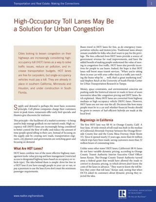 Transportation and Real Estate: Making the Connections                                                                              1




High-Occupancy Toll Lanes May Be
a Solution for Urban Congestion

                                                                 Buses travel in HOT lanes for free, as do emergency trans-
                                                                 portation vehicles and motorcycles. Traditional lanes always
    Cities looking to lessen congestion on their                 remain available for folks who don’t want to pay for the privi-
                                                                 lege. The fees collected from HOT lanes provide a source of
    highways are increasingly considering high-                  government revenue for road improvements, and have the
    occupancy toll (HOT) lanes as a way to solve                 added benefit of making people understand the value of mov-
                                                                 ing in congestion-free traffic. HOT lanes also provide incen-
    traffic issues, reduce air pollution, and in-
                                                                 tives for people to use buses. Indeed, the hope is that HOT
    crease transportation budgets. HOT lanes                     lanes will boost mass transit services. “When you’re sitting
    are free for carpoolers, but single-occupancy                there in your car with your coffee stuck in a traffic jam watch-
                                                                 ing the buses whip by … well, that’s a great marketing tool,”
    vehicles must pay a toll. They are already in                said Stephen Reich at the University of South Florida Center
    place in southern California, Minnesota and                  for Urban Transportation Research in Tampa.
    Houston, and under construction in South                     Money, space constraints, and environmental concerns are
    Florida.                                                     pushing aside the historical interest in roads in favor of more
                                                                 innovative ideas like congestion pricing and HOT lanes, Re-
                                                                 ich explained. Many HOT lanes are converted from highway
                                                                 medians or high occupancy vehicle (HOV) lanes. However,
                                                                 HOT lanes are not one-size-fits-all. Decisions like how many
S   upply and demand is perhaps the most basic economic
    principle. Cell phone companies charge their customers
more in peak times, restaurants offer early bird specials, and
                                                                 people must be in a car and whether financial breaks should
                                                                 be given to owners of fuel-efficient hybrids are made at the
                                                                 local level.
theaters give discounts for matinees.

This principle—the backbone of a market economy—is being         Beginnings in California
used to help manage gridlock on our nation’s roads. High-oc-     The first HOT lane was SR 91 in Orange County, Calif. A
cupancy toll (HOT) lanes are increasingly being considered       four-lane, 10-mile stretch of toll road was built in the median
to better control the flow of traffic and reduce the amount of   of California’s Riverside Freeway between the Orange/River-
time people spend idling in their cars. Instead of focusing on   side County line and the Costa Mesa Freeway (State Route
the supply side by creating new roads, transportation engi-      55). Since it opened nearly 15 years ago, more than 64 million
neers, city planners and governments are switching gears and     vehicle trips have been made, saving customers more than 32
focusing on demand.                                              million hours of commuting time.

What Are HOT Lanes?                                              Unlike some other states’ HOT lanes, California’s SR 91 lanes
                                                                 do not have variable dynamic pricing, according to Orange
HOT lanes combine two of the more effective highway man-
                                                                 County Transit Authority Interim Executive Chief Officer
agement tools: value pricing and lane management (restricted
                                                                 James Kenan. The Orange County Transit Authority turned
access to designated highway lanes based on occupancy or ve-
                                                                 away a federal grant that would have allowed the roads to
hicle type). The idea behind them is simple: drive for free in
                                                                 convert to dynamic pricing, in which drivers don’t know the
a HOT lane if you have enough people in your car or van, or
                                                                 costs of the lanes in advance. “They want to know the toll be-
pay a premium to use the lane if you don’t meet the minimum
                                                                 fore they enter that toll lane,” Kenan said, noting that when
passenger requirements.
                                                                 OCTA asked its customers about dynamic pricing they re-
                                                                 jected the idea.




www.realtor.org/transtools
 