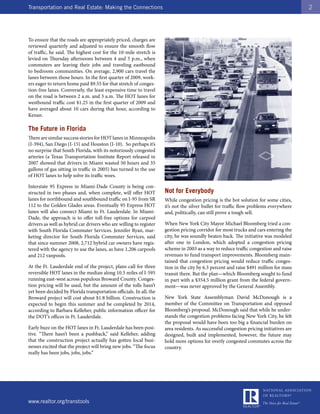 Transportation and Real Estate: Making the Connections                                                                                 2




To ensure that the roads are appropriately priced, charges are
reviewed quarterly and adjusted to ensure the smooth flow
of traffic, he said. The highest cost for the 10-mile stretch is
levied on Thursday afternoons between 4 and 5 p.m., when
commuters are leaving their jobs and traveling eastbound
to bedroom communities. On average, 2,900 cars travel the
lanes between those hours. In the first quarter of 2009, work-
ers eager to return home paid $9.55 for that stretch of conges-
tion-free lanes. Conversely, the least expensive time to travel
on the road is between 2 a.m. and 3 a.m. The HOT lanes for
westbound traffic cost $1.25 in the first quarter of 2009 and
have averaged about 10 cars during that hour, according to
Kenan.

The Future in Florida
There are similar success stories for HOT lanes in Minneapolis
(I-394), San Diego (I-15) and Houston (I-10). So perhaps it’s
no surprise that South Florida, with its notoriously congested
arteries (a Texas Transportation Institute Report released in
2007 showed that drivers in Miami wasted 50 hours and 35
gallons of gas sitting in traffic in 2005) has turned to the use
of HOT lanes to help solve its traffic woes.

Interstate 95 Express in Miami-Dade County is being con-
structed in two phases and, when complete, will offer HOT           Not for Everybody
lanes for northbound and southbound traffic on I-95 from SR         While congestion pricing is the hot solution for some cities,
112 to the Golden Glades areas. Eventually 95 Express HOT           it’s not the silver bullet for traffic flow problems everywhere
lanes will also connect Miami to Ft. Lauderdale. In Miami-          and, politically, can still prove a tough sell.
Dade, the approach is to offer toll-free options for carpool
drivers as well as hybrid car drivers who are willing to register   When New York City Mayor Michael Bloomberg tried a con-
with South Florida Commuter Services. Jennifer Ryan, mar-           gestion pricing corridor for most trucks and cars entering the
keting director for South Florida Commuter Services, said           city, he was soundly beaten back. The initiative was modeled
that since summer 2008, 2,712 hybrid car owners have regis-         after one in London, which adopted a congestion pricing
tered with the agency to use the lanes, as have 1,206 carpools      scheme in 2003 as a way to reduce traffic congestion and raise
and 212 vanpools.                                                   revenues to fund transport improvements. Bloomberg main-
                                                                    tained that congestion pricing would reduce traffic conges-
At the Ft. Lauderdale end of the project, plans call for three      tion in the city by 6.3 percent and raise $491 million for mass
reversible HOT lanes in the median along 10.5 miles of I-595        transit there. But the plan—which Bloomberg sought to fund
running east-west across populous Broward County. Conges-           in part with a $354.5 million grant from the federal govern-
tion pricing will be used, but the amount of the tolls hasn’t       ment—was never approved by the General Assembly.
yet been decided by Florida transportation officials. In all, the
Broward project will cost about $1.8 billion. Construction is       New York State Assemblyman David McDonough is a
expected to begin this summer and be completed by 2014,             member of the Committee on Transportation and opposed
according to Barbara Kelleher, public information officer for       Bloomberg’s proposal. McDonough said that while he under-
the DOT’s offices in Ft. Lauderdale.                                stands the congestion problems facing New York City, he felt
                                                                    the proposal would have been too big a financial burden on
Early buzz on the HOT lanes in Ft. Lauderdale has been posi-        area residents. As successful congestion pricing initiatives are
tive. “There hasn’t been a pushback,” said Kelleher, adding         designed, built and implemented, however, the future may
that the construction project actually has gotten local busi-       hold more options for overly congested commutes across the
nesses excited that the project will bring new jobs. “The focus     country.
really has been jobs, jobs, jobs.”




www.realtor.org/transtools
 
