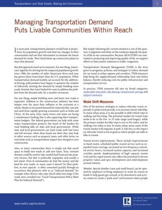 Transportation and Real Estate: Making the Connections                                                                                1




Managing Transportation Demand
Puts Livable Communities Within Reach

I n years past, transportation planners would look at projec-
  tions for population growth and land use changes in their
communities and use that information to estimate the future
                                                                 But simply tolerating the current situation is out of the ques-
                                                                 tion. Congestion and delay on the roadways degrade the qual-
                                                                 ity of life in our communities. Because REALTORS® are com-
demand for roads. Then they’d draw up construction plans to      mitted to protecting and improving quality of life, we support
meet that demand.                                                efforts to find creative solutions to traffic congestion.

But that approach won’t serve anymore. For one thing, Ameri-     Transportation Demand Management (TDM) is the term
cans’ appetite for driving has far outpaced population growth:   given to programs, policies, and strategies to reduce demand
since 1980, the number of miles Americans drive each year        for car travel in urban regions and corridors. TDM measures
has grown three times faster than the U.S. population. While     help bring the supply/demand relationship back into better
transportation demand models can account for the addition-       balance, thereby reducing costs for public infrastructure and
al driving, policymakers have begun to question the wisdom       transportation service.
of reflexively meeting the demand by simply building more
roads. Instead, they have looked for ways to address the prob-   In practice, TDM measures fall into six broad categories:
lem from the demand side, for a number of reasons.               mode shift, time shift, ride sharing, virtual travel, pricing, and
                                                                 support measures.
For one thing, simply building more and more new roads is
expensive. Inflation in the construction industry has been       Mode Shift Measures
steeper over the years than inflation in the economy as a
whole, thanks to increased demand for materials like concrete    One of the primary strategies to reduce vehicular travel, es-
and steel from rapidly growing economies such as India and       pecially in peak travel periods, is to increase transit ridership.
China. At the same time, many towns and states are facing        In many urban areas, it is also possible to shift vehicle trips to
a maintenance backlog that is also squeezing their transpor-     walking and bicycling. The potential market for transit trips
tation budgets. The federal government can help with some        tends to be in the five- to 25-mile range (and longer), while
major transportation projects, but much of the burden for        the primary market for bike trips is one to five miles, and for
road building falls on state and local governments. While        walking, two miles or less. In many urban areas, some of the
state and local governments can fund roads with fuel taxes       transit market will originate at park ’n ride lots, so the impact
and toll revenue, when these funds are short they may look       on vehicular travel is not as great as where people can walk or
to other sources such as property taxes, and other levies on     bike to transit.
real estate such as transportation impact fees charged to new    Transit service improvements. These include improvements
construction.                                                    in fixed routes, scheduled public transit service such as ex-
Also, in many communities there is simply not that much          panded route coverage, increased service frequency, extend-
space to build new roads or add new lanes. True, eminent         ed service hours, increased system capacity, and increased
domain could be used to take needed land from private prop-      corridor speeds. Implementation of high capacity transit
erty owners, but that is politically unpopular and usually a     (rail and bus rapid transit) also offers the potential to elevate
last resort. Even if communities do find the money and the       property values and spur development and redevelopment
land for new roads, in many cases it doesn’t fix their prob-     around stations.
lem, as new capacity is often consumed quickly through an        Shuttles. Special shuttles (vans and small buses) can be oper-
occurrence that planners refer to as “induced demand,” for       ated by employers to bring employees to work, by resorts or
example when drivers take trips they’d otherwise forgo if the    hotels to help guests get around, or by downtowns and activ-
roads were crowded (see “Good Transportation Policy Must         ity centers to create a “park once” environment where people
Plan for Induced Demand”).




www.realtor.org/transtools
 