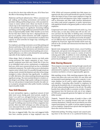 Transportation and Real Estate: Making the Connections                                                                                      2




do not drive for short trips within the area. All of these have        1970s. While such measures probably have little impact at a
the effect of decreasing vehicular travel.                             regional scale, they can be quite beneficial in specific corridors
                                                                       where the impact of one or more major employers is large. By
Pedestrian and bicycle infrastructure. Where convenient and            staggering arrival and departure times, larger companies (as
safe walking and bicycling environments and facilities are             well as universities and other traffic-intensive destinations)
provided, walking and bicycling increase, with associated de-          can reduce peak period congestion at nearby intersections,
creases in motor vehicle travel. About one-fourth of motor             with significant benefit to the general public as well as to their
vehicle trips in the United States are less than a mile in length,     employees.
so the potential impacts are significant. Increasing walking
and biking activity brings additional potential benefits in the        Compressed work weeks. Compressed work weeks (e.g., four
form of improved public health. Other benefits accrue from             10-hour days, or nine days on/five days off) are also com-
the fact that short vehicle trips have a disproportionate im-          mon and have the dual effect of shifting some commuting
pact on air quality, carbon emissions, and traffic congestion.         out of peak periods and reducing the amount of commuting.
Finally, shifting short trips to nonmotorized circulation frees        Theoretically, a “four tens” schedule practiced by all employ-
capacity on street networks for longer trips, including com-           ees (on different days) would reduce commute travel to that
muter travel.                                                          employer by 20 percent. Again the benefits will be more sig-
                                                                       nificant at the corridor and intersection level than they will
For employers, providing convenient, secure bike parking and           be regionally.
showers and lockers at the work site can significantly increase
bicycle commuting. Many downtowns and destination areas                Special events management. Sports venues, concert facilities,
have inadequate or inconvenient bicycle parking and correct-           fairgrounds, and special events that generate intensive traffic
ing this deficiency can relieve some demand for auto parking,          over short time periods have access to a variety of tools for
especially all-day employee parking.                                   reducing peak traffic. In addition to event scheduling, these
                                                                       include encouraging guests to arrive early and/or delay de-
Urban design. Much of suburban America was built under                 parture by providing pre- or postevent programming.
zoning provisions that require separation of uses. Conse-
quently, residential areas built since World War II have few
or no embedded retail, service, institutional, or employment
                                                                       Ride Sharing Measures
land uses, while most commercial land use has no embedded              These programs encourage ride sharing through carpools and
residential component. The result is that access to destinations       vanpools. The measures are focused on commuters and are
requires motor vehicle travel. It is possible through mixed use        administered by employers, Transportation Management As-
zoning, transit-oriented development and other urban design            sociations (see below), or local or regional public agencies.
strategies to reduce vehicular trips significantly. In addition
to traffic alleviation, this reduces parking demand, generating        Ride-matching services. Ride-matching programs help com-
significant savings. The most essential element in modern ur-          muters find others who work near them, live near them and
ban design is providing a high-quality walking environment.            are interested in participating in carpools or vanpools. A com-
This not only produces transportation benefits, but adds val-          muter database can be used to match origins, destinations,
ue to property and generates other public benefits, including          and schedules. Carpooling offers benefits to employees by
improved public health.                                                reducing the household costs of commuting. Employers ben-
                                                                       efit from reduced parking demand at the job site. The public
                                                                       benefits from reduced traffic in commute corridors. Carpool-
Time Shift Measures                                                    ing measures have the lowest per-mile cost of any category
In most metropolitan regions, a significant amount of total            of TDM and consequently generate the highest net value per
daily travel occurs during peak travel periods, usually be-            dollar invested.
tween 7 a.m. and 9 a.m. and again between 3 p.m. and 7 p.m.
Highways and streets operate at lower efficiency when flooded          Vanpools. Vanpools allow groups of people to share a ride
with traffic, so there is strong justification for trying to “spread   between home (or a meeting location) and work (or other
the peak” by shifting some travel out of these congestion time         common destination). Vehicles may be provided by one of the
periods. Most time shift techniques are either pricing mea-            vanpool participants, by a public or private support program,
sures (discussed below) or work schedule measures focused              or by an employer. Vanpools have special value and appeal for
on major employers, discussed here.                                    those who work far from home.

Flex time or staggered shifts. Flex time and staggered shifts          Preferential parking. Providing vanpool and carpool park-
have been common practice at large employers since the                 ing closer to the work site or in a preferred location (e.g.,




www.realtor.org/transtools
 