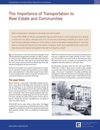 Transportation and Real Estate: Making the Connections                                                                                      1




The Importance of Transportation to
Real Estate and Communities


    Why is transportation important to real estate and communities?
    As any REALTOR® can tell you, transportation figures prominently in most housing decisions. Buying
    a house isn’t just about a structure and a lot, it’s also about becoming connected to a place. In the
    back of every potential homebuyer’s mind, there’s a series of calculations always going on: How long
    will my commute be? How far am I from where I’m going to shop? How congested are the roads here?
    How close are the nearest hiking trails? How will my kids get to school?



S    avvy homebuyers even look to the future, keeping in mind
     that planned transportation changes can affect a proper-
ty’s value over time. Will the rail transit station that’s expected
                                                                      These three elements can start a vicious cycle, producing more
                                                                      and more congestion over longer stretches of road—a situa-
                                                                      tion that becomes even more costly to deal with over time.
to open down the street add value to my home? How about               The final result can be an exodus of investment from local
the cross-county connector that local officials have been talk-       neighborhoods and a decline in real estate values.
ing about building for the last seven years?
                                                                      But shrinking real estate value isn’t the only reason REAL-
But there’s yet another level on which transportation is impor-       TORS® have a stake in these issues. In order to get a handle
tant to real estate: Transportation provides access to employ-        on growth, some state and local governments have been pur-
ment, and employment is what allows people to buy homes.              suing “concurrency” regulations—basically prohibiting any
A sound transportation system creates the foundation for a            development unless the infrastructure (including transporta-
community’s long-term economic well-being.                            tion infrastructure) is already in place. At the federal level, the
                                                                      Clean Air Act (CAA) can jeopardize a community’s develop-
The Larger Stakes
Robert Fishman, a University of Michigan architecture pro-
fessor, once asked 150 leading urban specialists to rank the
top ten influences on the American metropolis during the
past 50 years. What topped their list? The interstate highway
system and the dominance of the automobile. Looking into
their crystal balls, these urban experts predicted that trans-
portation will play an equally large role over the next 50 years.
Of course, whether the effect will be good or bad is still un-
known. Clearly, the outcome will depend on our ability to
make wise policy choices.

REALTORS® have a major stake in these issues. The biggest
complaint from homeowners and homebuyers today is traffic
congestion, a malady found wherever sprawl and rapid popu-
lation growth combine with an unbalanced transportation
system.




www.realtor.org/transtools
 
