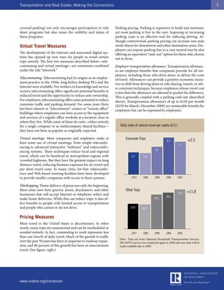 Transportation and Real Estate: Making the Connections                                                                                   3




covered parking) not only encourages participation in ride         Parking pricing. Parking is expensive to build and maintain,
share programs but also raises the visibility and status of        yet most parking is free to the user. Imposing or increasing
these programs.                                                    parking costs is an effective tool for reducing driving. Al-
                                                                   though controversial, parking pricing can increase non-auto
Virtual Travel Measures                                            mode shares for downtowns and other destination areas. Em-
                                                                   ployers can impose parking fees in a cost-neutral way by also
The development of the Internet and associated digital sys-        offering an equivalent “cash-out” option for those who choose
tems has opened up new ways for people to avoid certain            not to drive.
trips entirely. The first two measures described below—tele-
commuting and virtual meetings—are sometimes combined              Employer transportation allowance. Transportation allowanc-
under the title “telework.”                                        es are employer benefits that companies provide for all em-
                                                                   ployees, including those who drive alone, to defray the costs
Telecommuting. Telecommuting had its origins as an employ-         of travel. Allowances can provide a positive economic incen-
ment practice in the 1950s, long before desktop PCs and the        tive to shift from driving alone to ride sharing, transit, or oth-
Internet were available. For workers in knowledge and service      er commute techniques, because employees whose travel cost
sectors, telecommuting offers significant potential benefits in    is less than the allowance are allowed to pocket the difference.
reduced travel and the opportunity to reduce auto ownership.       This is generally coupled with a parking cash-out (described
For employers, telecommuting offers some potential to reduce       above). Transportation allowances of up to $120 per month
commute traffic and parking demand. For some years there           ($230 for March–December 2009) are nontaxable benefits for
has been interest in “telecommute” centers or “remote office”      employees but can be expensed by employers.
buildings where employees can have access to the equipment
and services of a regular office worksite at a location close to
where they live. While some of these do exist—either entirely
for a single company or as multicompany shared facilities—            Daily miles of vehicle travel per capita (U.S.)
they have not been as popular as originally expected.

Virtual meetings. Most companies and employers make at                    Commute Trips
                                                                                                            8.7                +2.5
least some use of virtual meetings, from simple teleconfer-
                                                                                                                        7.7
encing to advanced interactive “webinars” and videoconfer-
                                                                                                  6.5
encing systems. These techniques reduce local and regional
travel, which can be beneficial in metropolitan regions with                   5.2       5.0
crowded highways. But they have the greatest impact on long
distance travel, reducing business expenses for air travel and
per diem travel costs. In many cities, for-hire videoconfer-
ence and Web-based meeting facilities have been developed
to provide smaller companies with access to these systems.                     1977     1983      1990     1995         2001

Teleshopping. Home delivery of pizza was only the beginning.
Most cities now have grocery stores, drycleaners, and other               Other Trips
                                                                                                                        32.6   +11.8
businesses that will accept Internet or telephone orders and
                                                                                                           30.0
make home deliveries. While this can reduce trips, it also of-                                    28.4
fers benefits to people with limited access to transportation
and people who cannot or do not drive.                                        20.8      20.1


Pricing Measures
Most travel in the United States is discretionary. In other
words, many trips are nonessential and can be rescheduled or
avoided entirely. In fact, commuting to work represents less                   1977     1983      1990     1995         2001
than one-fourth of daily travel. Much of the growth in traffic
                                                                      Note: Data are from National Household Transportation Surveys.
over the past 50 years has been in response to roadway expan-         The NHTS survey was conducted again in 2008 and new data will be
sion, and 80 percent of this growth has been in noncommute            made available late in 2009.
travel. (See figure, right.)




www.realtor.org/transtools
 