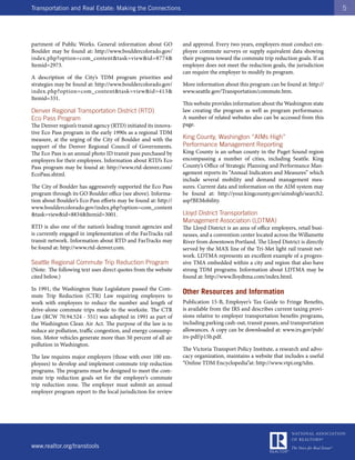 Transportation and Real Estate: Making the Connections                                                                             5




partment of Public Works. General information about GO           and approval. Every two years, employers must conduct em-
Boulder may be found at: http://www.bouldercolorado.gov/         ployee commute surveys or supply equivalent data showing
index.php?option=com_content&task=view&id=8774&                  their progress toward the commute trip reduction goals. If an
Itemid=2973.                                                     employer does not meet the reduction goals, the jurisdiction
                                                                 can require the employer to modify its program.
A description of the City’s TDM program priorities and
strategies may be found at: http://www.bouldercolorado.gov/      More information about this program can be found at: http://
index.php?option=com_content&task=view&id=413&                   www.seattle.gov/Transportation/commute.htm.
Itemid=331.
                                                                 This website provides information about the Washington state
Denver Regional Transportation District (RTD)                    law creating the program as well as program performance.
Eco Pass Program                                                 A number of related websites also can be accessed from this
The Denver region’s transit agency (RTD) initiated its innova-   page.
tive Eco Pass program in the early 1990s as a regional TDM
measure, at the urging of the City of Boulder and with the       King County, Washington “AIMs High”
support of the Denver Regional Council of Governments.           Performance Management Reporting
The Eco Pass is an annual photo ID transit pass purchased by     King County is an urban county in the Puget Sound region
employers for their employees. Information about RTD’s Eco       encompassing a number of cities, including Seattle. King
Pass program may be found at: http://www.rtd-denver.com/         County’s Office of Strategic Planning and Performance Man-
EcoPass.shtml.                                                   agement reports its “Annual Indicators and Measures” which
                                                                 include several mobility and demand management mea-
The City of Boulder has aggressively supported the Eco Pass      sures. Current data and information on the AIM system may
program through its GO Boulder office (see above). Informa-      be found at: http://your.kingcounty.gov/aimshigh/search2.
tion about Boulder’s Eco Pass efforts may be found at: http://   asp?BEMobility.
www.bouldercolorado.gov/index.php?option=com_content
&task=view&id=8834&Itemid=3001.                                  Lloyd District Transportation
                                                                 Management Association (LDTMA)
RTD is also one of the nation’s leading transit agencies and     The Lloyd District is an area of office employers, retail busi-
is currently engaged in implementation of the FasTracks rail     nesses, and a convention center located across the Willamette
transit network. Information about RTD and FasTracks may         River from downtown Portland. The Lloyd District is directly
be found at: http://www.rtd-denver.com.                          served by the MAX line of the Tri-Met light rail transit net-
                                                                 work. LDTMA represents an excellent example of a progres-
Seattle Regional Commute Trip Reduction Program                  sive TMA embedded within a city and region that also have
(Note: The following text uses direct quotes from the website    strong TDM programs. Information about LDTMA may be
cited below.)                                                    found at: http://www.lloydtma.com/index.html.

In 1991, the Washington State Legislature passed the Com-
mute Trip Reduction (CTR) Law requiring employers to
                                                                 Other Resources and Information
work with employees to reduce the number and length of           Publication 15-B, Employer’s Tax Guide to Fringe Benefits,
drive-alone commute trips made to the worksite. The CTR          is available from the IRS and describes current taxing provi-
Law (RCW 70.94.524 - 551) was adopted in 1991 as part of         sions relative to employer transportation benefits programs,
the Washington Clean Air Act. The purpose of the law is to       including parking cash-out, transit passes, and transportation
reduce air pollution, traffic congestion, and energy consump-    allowances. A copy can be downloaded at: www.irs.gov/pub/
tion. Motor vehicles generate more than 50 percent of all air    irs-pdf/p15b.pdf.
pollution in Washington.
                                                                 The Victoria Transport Policy Institute, a research and advo-
The law requires major employers (those with over 100 em-        cacy organization, maintains a website that includes a useful
ployees) to develop and implement commute trip reduction         “Online TDM Encyclopedia”at: http://www.vtpi.org/tdm.
programs. The programs must be designed to meet the com-
mute trip reduction goals set for the employer’s commute
trip reduction zone. The employer must submit an annual
employer program report to the local jurisdiction for review




www.realtor.org/transtools
 