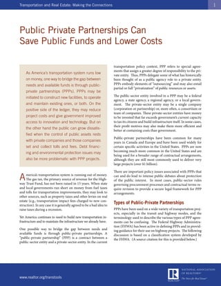 Transportation and Real Estate: Making the Connections                                                                                     1




Public Private Partnerships Can
Save Public Funds and Lower Costs

                                                                     transportation policy context, PPP refers to special agree-
                                                                     ments that assign a greater degree of responsibility to the pri-
    As America’s transportation system runs low
                                                                     vate entity. Thus, PPPs delegate some of what has historically
    on money, one way to bridge the gap between                      been thought of as a public agency role to a private entity.
    needs and available funds is through public-                     PPPs embody elements of “outsourcing” and may also entail
                                                                     partial or full “privatization” of public resources or assets.
    private partnerships (PPPs). PPPs may be
                                                                     The public-sector entity involved in a PPP may be a federal
    initiated to construct new facilities, to operate
                                                                     agency, a state agency, a regional agency, or a local govern-
    and maintain existing ones, or both. On the                      ment. The private-sector entity may be a single company
    positive side of the ledger, they may reduce                     (corporation or partnership) or, more often, a consortium or
                                                                     team of companies. These private-sector entities have money
    project costs and give government improved                       to be invested that far exceeds government’s current capacity
    access to innovation and technology. But on                      to tax its citizens and build infrastructure itself. In some cases,
                                                                     their profit motives may also make them more efficient and
    the other hand the public can grow dissatis-
                                                                     better at containing costs than government.
    fied when the control of public assets rests
                                                                     Public-private partnerships have been common for many
    with private companies and those companies                       years in Canada and Europe and have been used widely for
    set and collect tolls and fees. Debt financ-                     certain specific activities in the United States. PPPs are now
                                                                     becoming much more common in the United States and are
    ing and environmental protection issues may
                                                                     being used for a broader range of contractual arrangements,
    also be more problematic with PPP projects.                      although they are still most commonly used to deliver very
                                                                     large projects (over $1 billion).

                                                                     There are important policy issues associated with PPPs that

A    merica’s transportation system is running out of money.
     The gas tax, the primary source of revenue for the High-
way Trust Fund, has not been raised in 15 years. When state
                                                                     can and do lead to intense public debates about protection
                                                                     of the public interest. In most cases, public-sector rules
                                                                     governing procurement processes and contractual terms re-
and local governments run short on money from fuel taxes             quire revision to provide a secure legal framework for PPP
and tolls for transportation improvements, they may look to          arrangements.
other sources, such as property taxes and other levies on real
estate (e.g., transportation impact fees charged to new con-
struction). In any case it is generally agreed to be a bad idea to
                                                                     Types of Public-Private Partnerships
raise taxes during a recession.                                      PPPs have been used on a wide variety of transportation proj-
                                                                     ects, especially in the transit and highway modes, and the
Yet America continues to need to build new transportation in-        terminology used to describe the various types of PPP agree-
frastructure and to maintain the infrastructure we already have.     ments can be confusing. The Federal Highway Administra-
                                                                     tion (FHWA) has been active in defining PPPs and in provid-
One possible way to bridge the gap between needs and                 ing guidance for their use on highway projects. The following
available funds is through public-private partnerships. A            discussion is based on a classification system developed by
“public-private partnership” (PPP) is a contract between a           the FHWA. (A source citation for this is provided below.)
public-sector entity and a private-sector entity. In the current




www.realtor.org/transtools
 