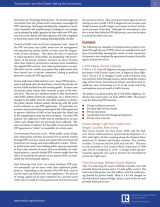 Transportation and Real Estate: Making the Connections                                                                                    3




Innovation and Technology Sharing (pro). Government agencies           the necessary money. Also, since government agencies do not
can benefit from the private-sector innovation encouraged by           attempt to earn a profit, a PPP arrangement can increase costs
PPP contracting. Techniques developed by companies to accel-           simply because a profit margin is necessary to attract private-
erate, streamline and simplify projects (leading to cost savings)      sector partners to the deal. Although the assumption is that
can be adopted by public agencies for their other non-PPP proj-        this is more than offset by PPP efficiencies, care must be taken
ects and can be shared with other agencies and with companies          to ensure that that is the case.
in the private sector, with resulting expanded public benefits.

Control of Public Assets by Private Companies (con). Some of
                                                                       Examples
the PPP structures turn public assets over for management              The following are examples of transportation projects com-
and operation by private entities, in some cases for long pe-          pleted through the use of PPPs. There are examples from each
riods of time (decades). This opens the door to situations             type of partnership, showing the variety of ways transporta-
in which members of the public are dissatisfied with perfor-           tion projects are completed by agreements between the public
mance of the private company and have no direct recourse               agency and private sector.
other than whatever performance measures were included in
the original PPP contract. Even where performance is accept-           E-470 Tollway, Denver, Colorado
able there can be a public perception that public assets have          E-470 is a 47-mile toll highway running around the eastern
been turned over to private companies, leading to political            perimeter of the Denver metro area. It begins at State High-
pressure to undo the PPP agreement.                                    way C-470 at I-25 in Douglas County south of Denver, runs
                                                                       east and then north through Aurora, passes along the western
Private Collection of Tolls and Fees (con). Some PPP projects—         edge of the Denver International Airport, and turns back to-
such as toll roads and rail transit lines—involve the private col-     wards the west, terminating at I-25 on the north end of the
lection of tolls and fees from the traveling public. In some cases     metropolitan area just south of 160th Avenue.
the private entity retains these revenues as part of the busi-
ness deal. This sets up a situation similar to that encountered        The project was sponsored by the E-470 Public Highway Au-
with public utilities (electricity, natural gas, etc.), where prices   thority and construction ran from 1989 to 2003. This project
charged to the public must be controlled somehow to protect            used the following PPP elements:
the public interest without unduly interfering with the profit
motive inherent in such PPP agreements. Of particular im-              ■   Design-build procurement
portance may be provisions governing the life of the agreement         ■   Privately held revenue bonds
to prevent collection of tolls or fees long after the initial cost     ■   Private operations
of the transportation asset has been recouped. On some PPP             ■   Accelerated joint interchange development
projects, the collection of tolls may be introduced in an area         ■   Private snow removal
where such charges have not previously been collected. This
may accentuate a tendency for the public to perceive that the          Hudson-Bergen Light Rail, Hudson and
PPP agreement is “unfair” or inequitable for certain users.            Bergen Counties, New Jersey
                                                                       New Jersey Transit, the New Jersey DOT, and the Fed-
Environmental Protection (con). When public-sector design              eral Transit Administration sponsored development of a
and construction activities are turned over to private entities        20.5-mile light rail line running along the Hudson River
through PPP contracts, issues associated with environmental            waterfront in Hudson and Bergen counties. The corridor
protection can emerge and can be difficult to resolve. Where-          includes 32 stations and five park and ride lots. The proj-
as political processes surrounding public agencies guarantee           ect was awarded to 21st Century Rail Corporation in 1996
at least some amount of access and accountability on tradi-            and will be completed in 2010. A design-build-operate-
tional projects, a poorly-drafted PPP contract might have the          maintain approach was used to shorten the development
effect of insulating the private-sector partner from account-          process by eight years.
ability for environmental impacts.
                                                                       Foley Expressway, Baldwin County, Alabama
Debt Financing Costs (con). In certain situations, PPP proj-
                                                                       This 13.5-mile-long toll road in Alabama includes a six-mile
ects potentially can be more costly than traditional public
                                                                       privately financed section and a 7.5-mile public section. The
projects. Depending on the details of the PPP deal—and on
                                                                       total cost of the project was $44 million, with $36 million be-
current state and federal laws and regulations—the process
                                                                       ing funded by private bonds. There is a $2 toll charged on
of raising capital can be more expensive for a private-sector
                                                                       the Foley Beach Express Bridge, which is part of the six-mile
entity than it would be if the government directly borrowed
                                                                       privately financed section.




www.realtor.org/transtools
 