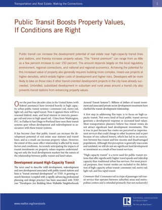 Transportation and Real Estate: Making the Connections                                                                                 1




Public Transit Boosts Property Values,
If Conditions are Right


    Public transit can increase the development potential of real estate near high-capacity transit lines
    and stations, and thereby increase property values. This “transit premium” can range from as little
    as a few percent increase to over 150 percent. The amount depends largely on the local regulatory
    environment, regional connections, and national and regional economics. Achieving the potential for
    this increased value of property also generally requires building more complex, mixed-use projects at
    higher densities, which entails higher costs of development and higher risks. Developers will be more
    likely to take on those risks if other transit-oriented development projects in the city have already suc-
    ceeded. Unbridled, subsidized development in suburban and rural areas around a transit city also
    prevents transit stations from enhancing property values.




O     ver the past four decades cities in the United States (with
      federal assistance) have invested heavily in high capac-
ity urban public transit systems—commuter rail, metro rail,
                                                                    Around Transit Systems”). Billions of dollars of transit invest-
                                                                    ment and associated private sector development investment have
                                                                    clarified the transit-development relationship.
light rail, and bus rapid transit. Now it appears there will be a
renewed federal, state, and local interest in intercity passen-     A first step in addressing this topic is to focus on high-ca-
ger rail and even in high speed rail. Cities from Washington,       pacity transit. Not every kind of local public transit service
D.C. to Dallas to San Diego to Portland have seen their transit     generates a development response or increased land values.
systems spur robust development and redevelopment in as-            Most transportation planners believe bus transit routes do
sociation with these transit systems.                               not attract significant land development investments. This
                                                                    is true in part because bus routes are perceived as imperma-
It has become clear that public transit can increase the de-        nent services that could change to other locations and in part
velopment potential of real estate near stations and transit        because of our cultural history, which has led to an associa-
lines, and as a result can increase property values. However,       tion between bus transit and low-income and disadvantaged
the extent of this cause-effect relationship is affected by many    populations. Although this perception is generally inaccurate
factors and conditions. Accurately anticipating the impacts of      and outdated, we still do not see significant land development
transit investments on property values requires understand-         or investment as a result of bus transit services.
ing not only the local development markets but the nature of
the relationship between public transit and land values.            “High-capacity transit” is a term used for public transit sys-
                                                                    tems that offer significantly higher travel speeds and ridership
                                                                    capacity than traditional urban bus services. For most practi-
Development around High-Capacity Transit                            cal purposes, four transit modes are included in the defini-
The term used to describe infill development, redevelopment         tion of high-capacity urban transit: commuter rail, metro rail,
and new development associated with public transit stations and     light rail, and bus rapid transit.
lines is “transit oriented development” or TOD. A growing re-
search literature (coupled with a rapidly-advancing professional    Commuter Rail. Commuter rail is a type of passenger rail tran-
planning and design practice) has been associated with TOD          sit service that operates between suburban areas and metro-
(see “Developers Are Building More Walkable Neighborhoods           politan centers and is intended primarily (but not exclusively)




www.realtor.org/transtools
 