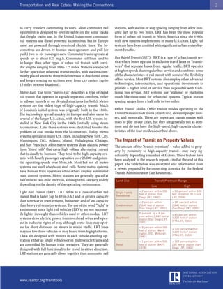 Transportation and Real Estate: Making the Connections                                                                                         2




to carry travelers commuting to work. Most commuter rail            stations, with station or stop spacing ranging from a few hun-
equipment is designed to operate safely on the same tracks          dred feet up to two miles. LRT has been the most popular
that freight trains use. In the United States most commuter         form of urban rail transit in North America since the 1980s,
rail systems use diesel-powered locomotives, but in Europe          with new systems implemented in many U.S. cities. Light rail
most are powered through overhead electric lines. The lo-           systems have been credited with significant urban redevelop-
comotives are driven by human train operators and pull (or          ment benefits.
push) two to six passenger cars. Commuter trains operate at
speeds up to about 125 m.p.h. Commuter rail lines tend to           Bus Rapid Transit (BRT). BRT is a type of urban transit ser-
be longer than other types of urban rail transit, with corri-       vice where buses operate in exclusive travel lanes or “transit-
dor lengths ranging from 10 to 125 miles. Stations are spaced       ways” that separate buses from regular traffic. BRT operates
farther apart than other rail transit modes, with stations com-     at higher speeds than regular bus service and combines some
monly placed at one to three mile intervals in developed areas      of the characteristics of rail transit with some of the flexibility
and longer spacing on sections away from city centers (up to        of bus service. Most BRT systems also employ other advanced
15 miles in some locations).                                        technologies, infrastructure, and operational investments to
                                                                    provide a higher level of service than is possible with tradi-
Metro Rail. The term “metro rail” describes a type of rapid         tional bus service. BRT systems use “stations” or platforms
rail transit that operates in a grade-separated envelope, either    much like those used for urban rail systems. Typical station
in subway tunnels or on elevated structures (or both). Metro        spacing ranges from a half mile to two miles.
systems are the oldest type of high-capacity transit. Much
of London’s initial system was originally built in the 1860s.       Other Transit Modes. Other transit modes operating in the
The technology spread quickly in Europe and also came to            United States include trams (streetcars), elevated people mov-
several of the larger U.S. cities, with the first U.S. system in-   ers, and monorails. These are important transit modes with
stalled in New York City in the 1860s (initially using steam        roles to play in our cities, but they are generally not as com-
locomotives). Later these systems were electrified to solve the     mon and do not have the high-speed, high-capacity charac-
problem of coal smoke from the locomotives. Today, metro            teristics of the four modes described above.
systems operate in many U.S. cities, including New York City,
Washington, D.C., Atlanta, Miami, Philadelphia, Chicago,            The Impact of Transit on Property Values
and San Francisco. Most metro systems draw electric power           The amount of the “transit premium”—value added to prop-
from “third rails” that carry high voltage alternating current      erty by proximity to high-capacity transit—may vary sig-
that is deadly to humans. They tend to be high-capacity sys-        nificantly depending a number of factors. These factors have
tems with hourly passenger capacities over 25,000 and poten-        been analyzed in the research reports cited at the end of this
tial operating speeds over 55 m.p.h. Most but not all metro         paper. The table below was excerpted and reformatted from
systems use steel wheels on steel rails. Some metro systems         a report prepared by Reconnecting America for the Federal
have human train operators while others employ automated            Transit Administration (see Resources).
train control systems. Metro stations are generally spaced at
half-mile to two-mile intervals, although this can vary widely       Land Use                     Transit Premium Range
depending on the density of the operating environment.                                          Low                         High

Light Rail Transit (LRT). LRT refers to a class of urban rail        Single Family
                                                                                      + 2 percent within 200      + 32 percent within 100
                                                                                      feet of station (San        feet of station (St. Louis
transit that is faster (up to 65 m.p.h.) and of greater capacity     Residential
                                                                                      Diego LRT, 1992)            LRT, 2004)
than streetcar or tram systems, but slower and of less capacity                       + 2 percent within          + 18 percent within
than heavy rail or metro systems. The use of the word “light” is     Condominium      2,640 feet of station       2,640 feet of station
                                                                                      (San Diego LRT, 2001)       (San Diego LRT, 2001)
a misnomer since light rail vehicles (LRVs) are not necessar-
ily lighter in weight than vehicles used by other modes. LRT                          0 percent to + 4 per-
                                                                                                                  + 45 percent within
                                                                                      cent within 2,640 feet of
systems draw electric power from overhead wires and oper-            Apartment
                                                                                      station (San Diego LRT,
                                                                                                                  1,320 feet of station
                                                                                                                  (VTA LRT, 2004)
ate in exclusive rights of way, although some lines may oper-                         2001)
ate for short distances on streets in mixed traffic. LRT lines                        + 9 percent within 300
                                                                                                                  + 120 percent within
may use low-floor vehicles or may board from high platforms.                          feet of station (Wash-
                                                                     Office                                       1,320 feet of station
                                                                                      ington, D.C. Metrorail,
LRVs are designed with motors in each vehicle enabling op-                            1981)
                                                                                                                  (VTA LRT, 2004)

eration either as single vehicles or in multivehicle trains and                       + 1 percent within 500      + 167 percent within
are controlled by human train operators. They are generally          Retail           feet of station (BART,      200 feet of station (San
                                                                                      1978)                       Diego LRT, 2004)
designed with full functionality for travel in either direction.
LRT stations are generally closer together than commuter rail




www.realtor.org/transtools
 
